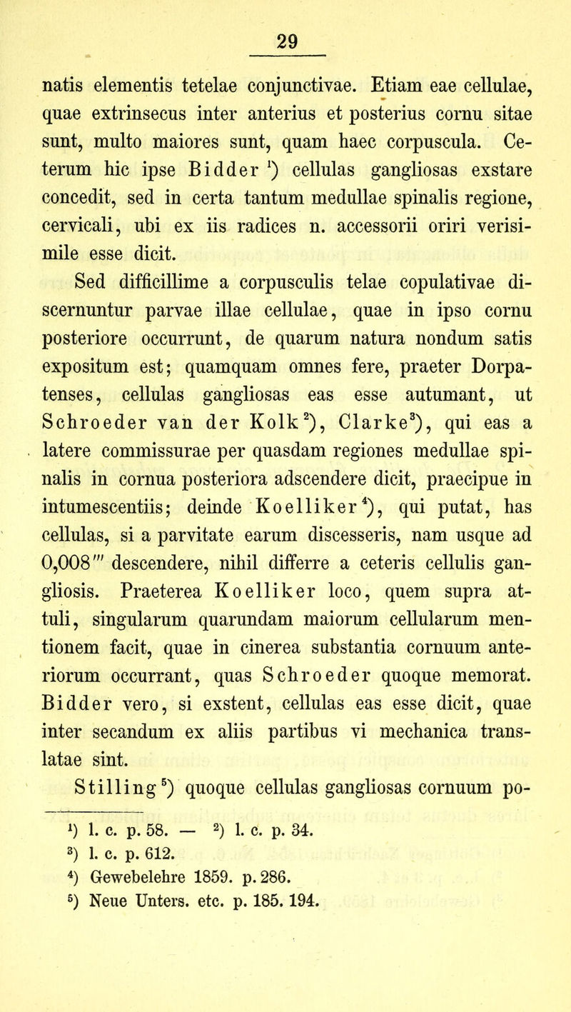 natis elementis tetelae conjunctivae. Etiam eae cellulae, quae extrinsecus inter anterius et posterius cornu sitae sunt, multo maiores sunt, quam haec corpuscula. Ce- terum hic ipse Bidder ‘) cellulas gangliosas exstare concedit, sed in certa tantum medullae spinalis regione, cervicali, ubi ex iis radices n. accessorii oriri verisi- mile esse dicit. Sed difficillime a corpusculis telae copulativae di- scernuntur parvae illae cellulae, quae in ipso cornu posteriore occurrunt, de quarum natura nondum satis expositum est; quamquam omnes fere, praeter Dorpa- tenses, cellulas gangliosas eas esse autumant, ut Schroeder van der Kolk^), Clarke®), qui eas a latere commissurae per quasdam regiones medullae spi- nalis in cornua posteriora adscendere dicit, praecipue in intumescentiis; deinde Koelliker‘), qui putat, has cellulas, si a parvitate earum discesseris, nam usque ad 0,008' descendere, nihil differre a ceteris cellulis gan- gliosis. Praeterea Koelliker loco, quem supra at- tuli, singularum quarundam maiorum cellularum men- tionem facit, quae in cinerea substantia cornuum ante- riorum occurrant, quas Schroeder quoque memorat. Bidder vero, si exstent, cellulas eas esse dicit, quae inter secandum ex aliis partibus vi mechanica trans- latae sint. Stilling^) quoque cellulas gangliosas cornuum po- ») 1. c. p. 58. — 2) 1. c. p. 34. 3) 1. c. p. 612. ■*) Gewebelehre 1859. p. 286. Neue Unters. etc. p. 185.194.