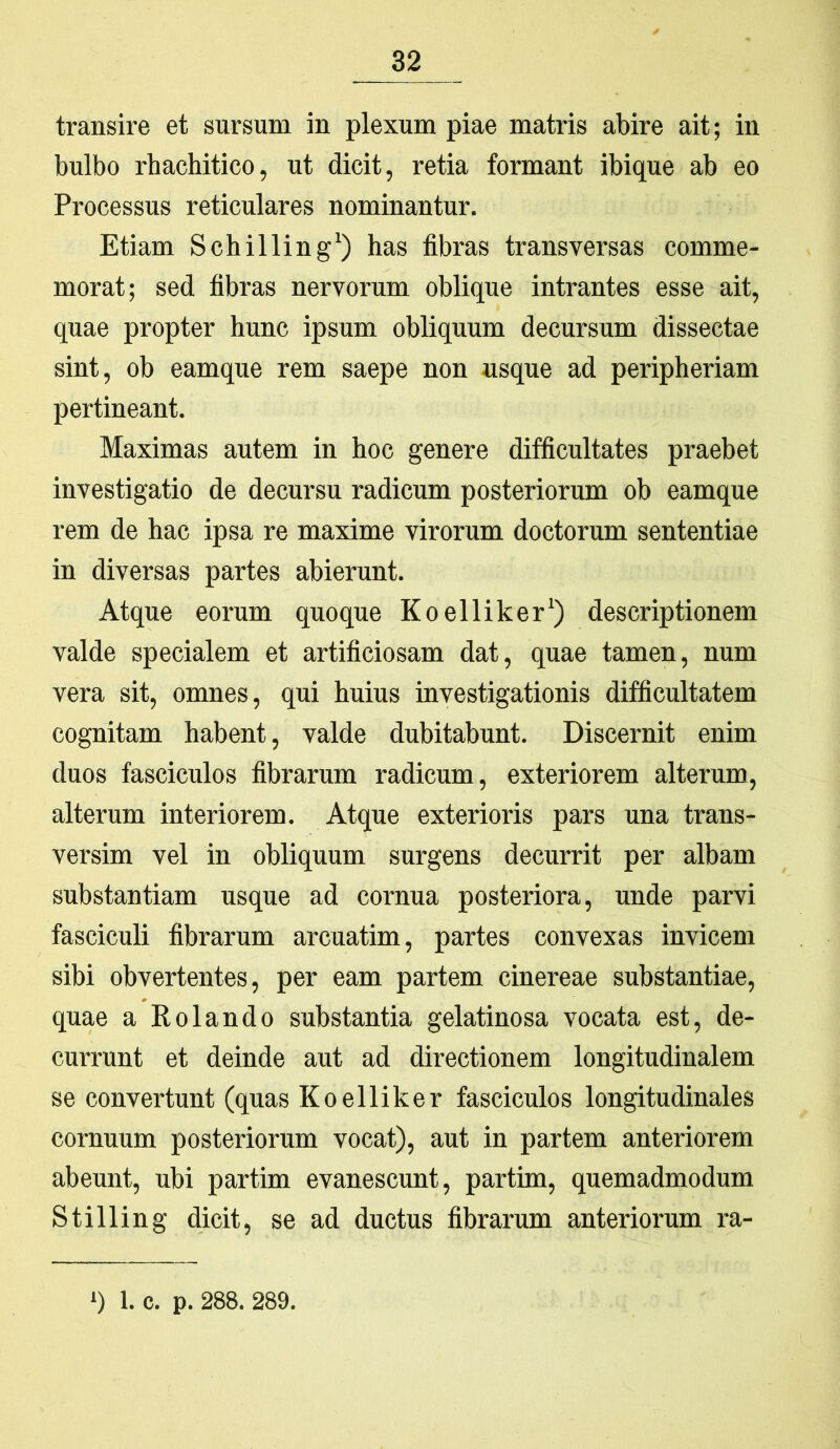 transire et sursum in plexum piae matris abire ait; in bulbo rhachitico, ut dicit, retia formant ibique ab eo Processus reticulares nominantur. Etiam Schilling^) has fibras transversas comme- morat; sed fibras nervorum oblique intrantes esse ait, quae propter hunc ipsum obliquum decursum dissectae sint, ob eamque rem saepe non usque ad peripheriam pertineant. Maximas autem in hoc genere difficultates praebet investigatio de decursu radicum posteriorum ob eamque rem de hac ipsa re maxime virorum doctorum sententiae in diversas partes abierunt. Atque eorum quoque Koelliker*) descriptionem valde specialem et artificiosam dat, quae tamen, num vera sit, omnes, qui huius investigationis difficultatem cognitam habent, valde dubitabunt. Discernit enim duos fasciculos fibrarum radicum, exteriorem alterum, alterum interiorem. Atque exterioris pars una trans- versim vel in obliquum surgens decurrit per albam substantiam usque ad cornua posteriora, unde parvi fasciculi fibrarum arcuatim, partes convexas invicem sibi obvertentes, per eam partem cinereae substantiae, quae a Kolando substantia gelatinosa vocata est, de- currunt et deinde aut ad directionem longitudinalem se convertunt (quas Koelliker fasciculos longitudinales cornuum posteriorum vocat), aut in partem anteriorem abeunt, ubi partim evanescunt, partim, quemadmodum Stilling dicit, se ad ductus fibrarum anteriorum ra-