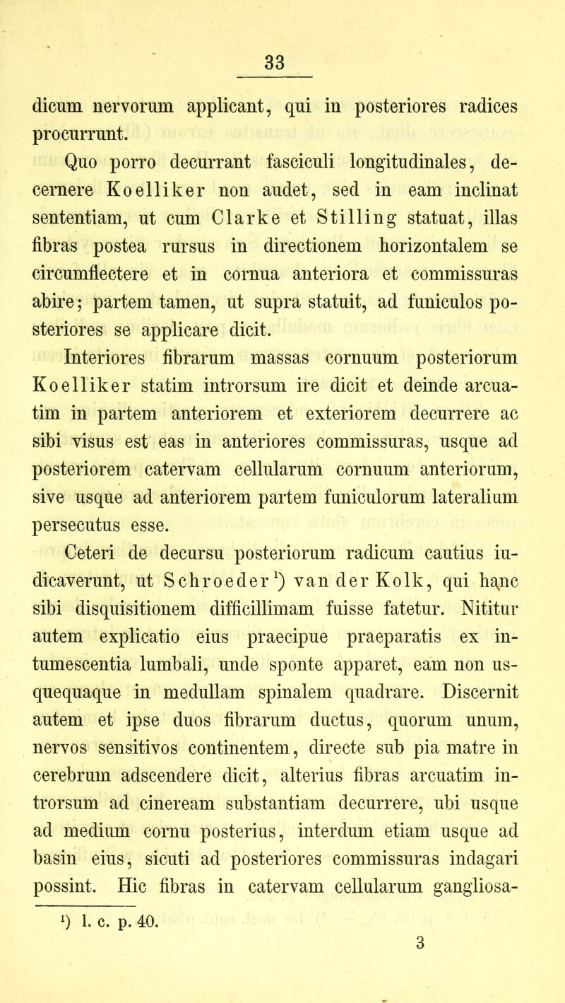 dicum nervorum applicant, qui in posteriores radices procurrunt. Quo porro decurrant fasciculi longitudinales, de- cernere Koelliker non audet, sed in eam inclinat sententiam, ut cum Clarke et Stilling statuat, illas fibras postea rursus in directionem horizontalem se circumflectere et in cornua anteriora et commissuras abire; partem tamen, ut supra statuit, ad funiculos po- steriores se applicare dicit. Interiores fibrarum massas cornuum posteriorum Koelliker statim introrsum ire dicit et deinde arcua- tim in partem anteriorem et exteriorem decurrere ac sibi visus est eas in anteriores commissuras, usque ad posteriorem catervam cellularum cornuum anteriorum, sive usque ad anteriorem partem funiculorum lateralium persecutus esse. Ceteri de decursu posteriorum radicum cautius in- dicaverunt, ut Schroeder^) van der Kolk, qui ha^nc sibi disquisitionem difficillimam fuisse fatetur. Nititur autem explicatio eius praecipue praeparatis ex in- tumescentia lumbali, unde sponte apparet, eam non us- quequaque in medullam spinalem quadrare. Discernit autem et ipse duos fibrarum ductus, quorum unum, nervos sensitivos continentem, directe sub pia matre in cerebrum adscendere dicit, alterius fibras arcuatim in- trorsum ad cineream substantiam decurrere, ubi usque ad medium cornu posterius, interdum etiam usque ad basin eius, sicuti ad posteriores commissuras indagari possint. Hic fibras in catervam cellularum gangliosa- q 1. c. p. 40. 3