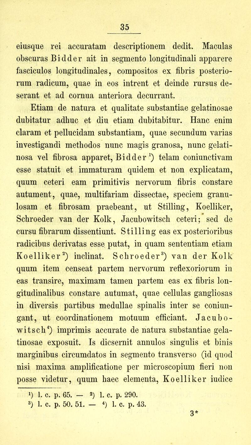 eiusque rei accuratam descriptionem dedit. Maculas obscuras Bidder ait in segmento longitudinali apparere fasciculos longitudinales, compositos ex fibris posterio- rum radicum, quae in eos intrent et deinde rursus de- serant et ad cornua anteriora decurrant. Etiam de natura et qualitate substantiae gelatinosae dubitatur adhuc et diu etiam dubitabitur. Hanc enim claram et pellucidam substantiam, quae secundum varias investigandi methodos nunc magis granosa, nunc gelati- nosa vel fibrosa apparet, Bidder telam coniunctivam esse statuit et immaturam quidem et non explicatam, quum ceteri eam primitivis nervorum fibris constare autument, quae, multifariam dissectae, speciem granu- losam et fibrosam praebeant, ut Stilling, Koelliker, Schroeder van der Kolk, Jacubowitsch ceteri; sed de cursu fibrarum dissentiunt. Stilling eas ex posterioribus radicibus derivatas esse putat, in quam sententiam etiam Koelliker^) inclinat. Schroeder^) van der Kolk quum item censeat partem nervorum reflexoriorum in eas transire, maximam tamen partem eas ex fibris lon- gitudinalibus constare autumat, quae cellulas gangliosas in diversis partibus medullae spinalis inter se coniun- gant, ut coordinationem motuum efficiant. Jacubo- witsch^) imprimis accurate de natura substantiae gela- tinosae exposuit. Is dicsernit annulos singulis et binis marginibus circumdatos in segmento transverso (id quod nisi maxima amplificatione per microscopium fieri non posse videtur, quum haec elementa, Koelliker iudice 1) 1. c. p. 65. — 1. c. p. 290. 3) 1. c. p. 50. 51. — 4) 1. c. p. 43. 3