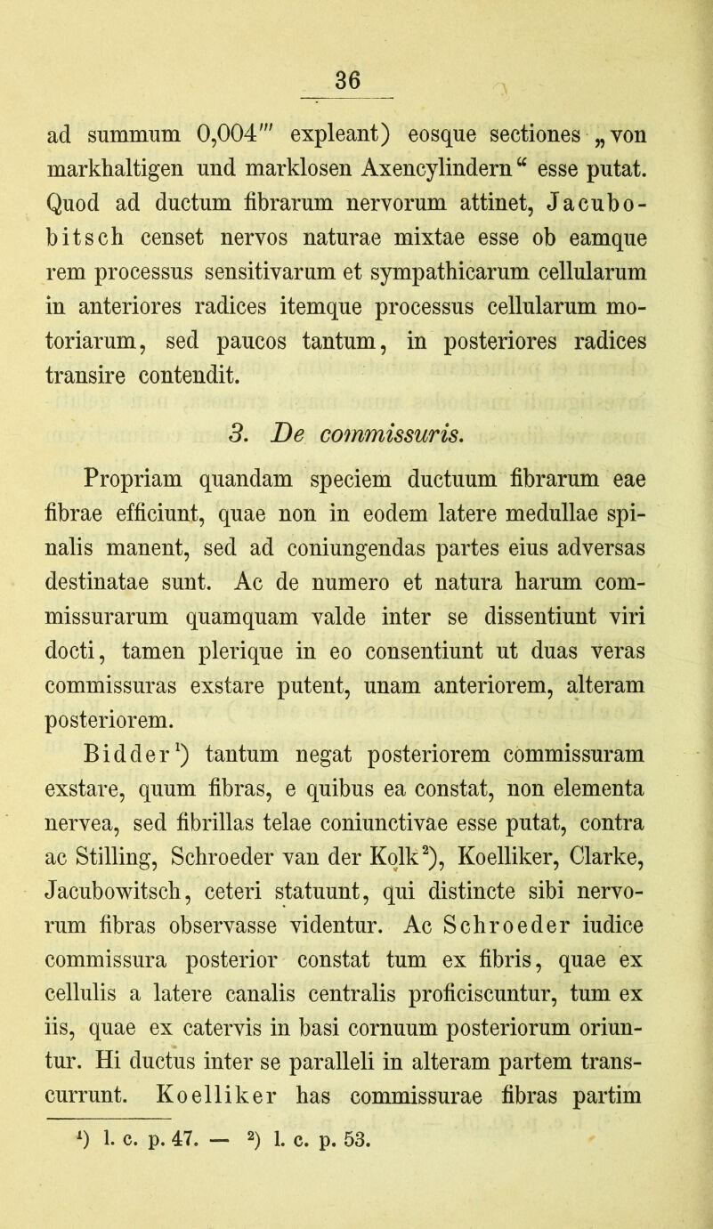 ad summum 0,004' expleant) eosque sectiones „von markhaltigen und marklosen Axencylindem “ esse putat. Quod ad ductum fibrarum nervorum attinet, Jacubo- bitsch censet nervos naturae mixtae esse ob eamque rem processus sensitivarum et sympathicarum cellularum in anteriores radices itemque processus cellularum mo- toriarum, sed paucos tantum, in posteriores radices transire contendit. 3. De commissuris. Propriam quandam speciem ductuum fibrarum eae fibrae efficiunt, quae non in eodem latere medullae spi- nalis manent, sed ad coniungendas partes eius adversas destinatae sunt. Ac de numero et natura harum com- missurarum quamquam valde inter se dissentiunt viri docti, tamen plerique in eo consentiunt ut duas veras commissuras exstare putent, unam anteriorem, alteram posteriorem. Bidder*) tantum negat posteriorem commissuram exstare, quum fibras, e quibus ea constat, non elementa nervea, sed fibrillas telae coniunctivae esse putat, contra ac Stilling, Schroeder van der Kqlk^), Koelliker, Clarke, Jacubowitsch, ceteri statuunt, qui distincte sibi nervo- rum fibras observasse videntur. Ac Schroeder iudice commissura posterior constat tum ex fibris, quae ex cellulis a latere canalis centralis proficiscuntur, tum ex iis, quae ex catervis in basi cornuum posteriorum oriun- tur. Hi ductus inter se paralleli in alteram partem trans- currunt. Koelliker has commissurae fibras partim ‘) 1. c. p. 47. — 2) 1. c. p. 53.