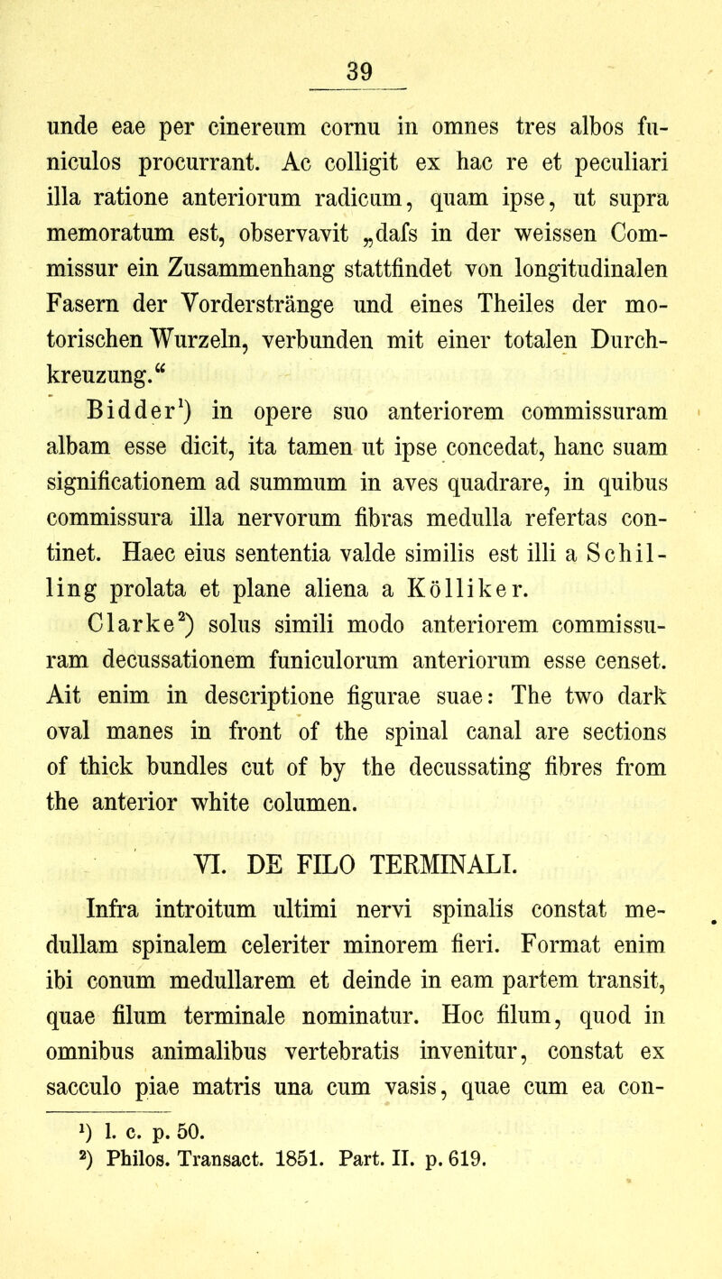 unde eae per cinereum cornu in omnes tres albos fu- niculos procurrant. Ac colligit ex hac re et peculiari illa ratione anteriorum radicum, quam ipse, ut supra memoratum est, observavit „dafs in der weissen Com- missur ein Zusammenhang stattfindet von longitudinalen Fasern der Vorderstrange und eines Theiles der mo- torischen Wurzeln, verbunden mit einer totalen Durch- kreuzung.“ Bidder*) in opere suo anteriorem commissuram albam esse dicit, ita tamen ut ipse concedat, hanc suam significationem ad summum in aves quadrare, in quibus commissura illa nervorum fibras medulla refertas con- tinet. Haec eius sententia valde similis est illi a Schil- ling prolata et plane aliena a Kolliker. Clarke^) solus simili modo anteriorem commissu- ram decussationem funiculorum anteriorum esse censet. Ait enim in descriptione figurae suae: The tvsro dark oval manes in front of the spinal canal are sections of thick bundles cut of by the decussating fibres from the anterior white columen. YI. DE FILO TERMINALI. Infra introitum ultimi nervi spinalis constat me- dullam spinalem celeriter minorem fieri. Format enim ibi conum medullarem et deinde in eam partem transit, quae filum terminale nominatur. Hoc filum, quod in omnibus animalibus vertebratis invenitur, constat ex sacculo piae matris una cum vasis, quae cum ea con- q 1. c. p. 50. q Philos. Transact. 1851. Part. II. p. 619.