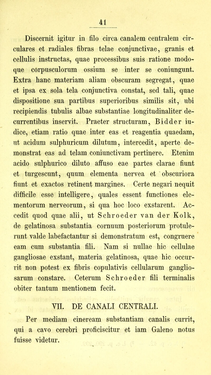 Discernit igitur in filo circa canalem centralem cir- culares et radiales fibras telae conjunctivae, granis et cellulis instructas, quae processibus suis ratione modo- que corpusculorum ossium se inter se coniungunt. Extra hanc materiam aliam obscuram segregat, quae et ipsa ex sola tela conjunctiva constat, sed tali, quae dispositione sua partibus superioribus similis sit, ubi recipiendis tubulis albae substantiae longitudinaliter de- currentibus inservit. Praeter structuram, B id der iu- dice, etiam ratio quae inter eas et reagentia quaedam, ut acidum sulphuricum dilutum, intercedit, aperte de- monstrat eas ad telam coniunctivam pertinere. Etenim acido sulphurico diluto alfuso eae partes clarae fiunt et turgescunt, quum elementa nervea et obscuriora fiunt et exactos retinent margines. Certe negari nequit difficile esse intelligere, quales essent functiones ele- mentorum nerveorum, si qua hoc loco exstarent. Ac- cedit quod quae alii, ut Schroeder van der Kolk, de gelatinosa substantia cornuum posteriorum protule- runt valde labefactantur si demonstratum est, congruere eam cum substantia fili. Nam si nullae hic cellulae gangliosae exstant, materia gelatinosa, quae hic occur- rit non potest ex fibris copulativis cellularum ganglio- sarum constare. Ceterum Schroeder fili terminalis obiter tantum mentionem fecit. VII. DE CANALI CENTRALI. Per mediam cineream substantiam canalis currit, qui a cavo cerebri proficiscitur et iam Galeno notus fuisse videtur.