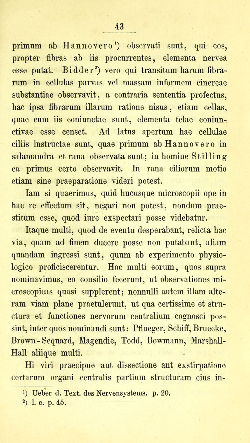 primum ab H anno ver o^) observati sunt, qui eos, propter fibras ab iis procurrentes, elementa nervea esse putat. Bidder^) vero qui transitum harum fibra- rum in cellulas parvas vel massam informem cinereae substantiae observavit, a contraria sententia profectus, hac ipsa fibrarum illarum ratione nisus, etiam cellas, quae cum iis coniunctae sunt, elementa telae coniun- ctivae esse censet. Ad ' latus apertum hae cellulae ciliis instructae sunt, quae primum abHannovero in salamandra et rana observata sunt; in homine Stilling ea primus certo observavit. In rana ciliorum motio etiam sine praeparatione videri potest. lam si quaerimus, quid hucusque microscopii ope in hac re effectum sit, negari non potest, nondum prae- stitum esse, quod iure exspectari posse videbatur. Itaque multi, quod de eventu desperabant, relicta hac via, quam ad finem ducere posse non putabant, aliam quandam ingressi sunt, quum ab experimento physio- logico proficiscerentur. Hoc multi eorum, quos supra nominavimus, eo consilio fecerunt, ut observationes mi- croscopicas quasi supplerent; nonnulli autem illam alte- ram viam plane praetulerunt, ut qua certissime et stru- ctura et functiones nervorum centralium cognosci pos- sint, inter quos nominandi sunt: Pflueger, Schiff, Bruecke, Brown - Sequard, Magendie, Todd, Bowmann, Marshall- Hall aliique multi. Hi viri praecipue aut dissectione ant exstirpatione certarum organi centralis partium structuram eius in- 1) Ueber d. Text. des Nervensystems. p. 20. 2) 1. c. p. 45.