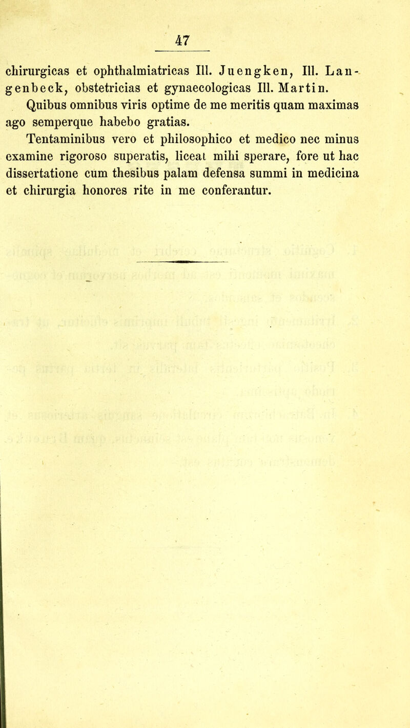 chirurgicas et ophthalmiatricas III. Juengken, 111. Lan- genbeck, obstetricias et gynaecologicas 111. Martin. Quibus omnibus viris optime de me meritis quam maximas ago semperque habebo gratias. Tentaminibus vero et philosophico et medico nec minus examine rigoroso superatis, liceat mihi sperare, fore ut hac dissertatione cum thesibus palam defensa summi in medicina et chirurgia honores rite in me confei^antur.