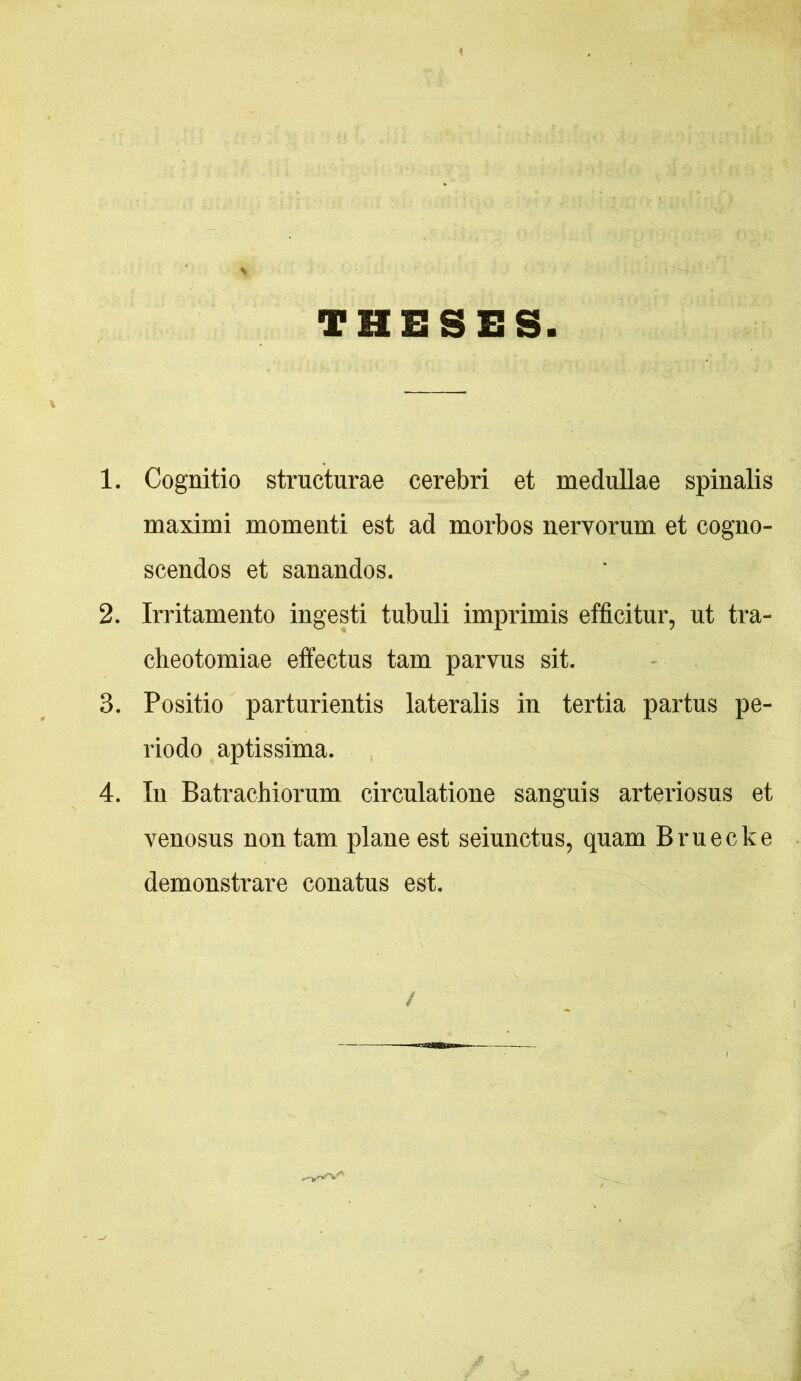 THESES 1. Cognitio structarae cerebri et medullae spinalis maximi momenti est ad morbos nervorum et cogno- scendos et sanandos, 2. Irritamento ingesti tubuli imprimis efficitur, ut tra- cheotomiae effectus tam parvus sit. 3. Positio parturientis lateralis in tertia partus pe- riodo aptissima. 4. In Batrachiorum circulatione sanguis arteriosus et venosus non tam plane est seiunctus, quam Bruecke demonstrare conatus est. t