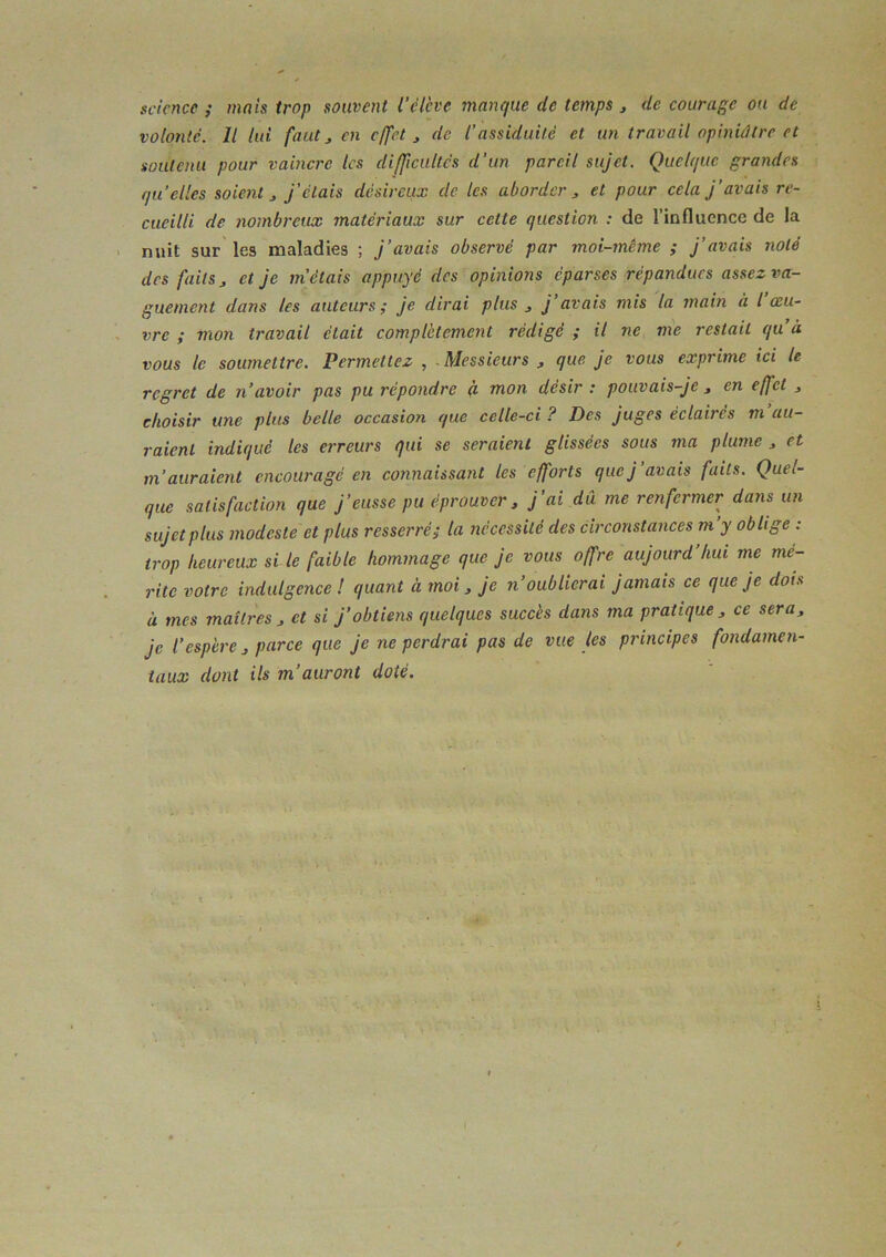 science ; mais trop souvent l'élève manque de temps ^ de courage ou de volonté. Il lui faut J en effet , de l’assiduité et un travail opiniâtre et soutenu pour vaincre les difficultés d’un pareil sujet. Quelque grandes qu elles soient J j’étais désireux de les aborder et pour cela j’avais re- cueilli de nombreux matériaux sur cette question : de l’influence de la nuit sur les maladies ; j’avais observé par moi-même ; j’avais noté des faits ^ et je m'étais appuyé des opinions éparses répandues assez va- guement dans les auteurs ÿ je dirai plus ^ j avais mis la inain à l oeu- vre ; mon travail était complètement rédigé ; il ne me restait qu’à vous le soumettre. Permettez , . Messieurs , que je vous exprime tci le regret de n’avoir pas pu répondre à mon désir : pouvais-je , en effet , choisir une plus belle occasion que celle-ci ? Des juges éclairés m au- raient indiqué tes erreurs qui se seraient glissées sous ma plume , et m’auraient encouragé en connaissant les efforts que j’avais faits. Quel- que satisfaction que j’eusse pu éprouver, j'ai dû me renfermer dans un sujet plus modeste et plus resserré ^ la nécessité des circonstances m y oblige : trop heureux si le faible hommage que je vous offre aujourd’hui me mé- rite votre indulgence l quant à moi, je n oublierai jamais ce que je dois à mes maîtres , et si j’obtiens quelques succès dans ma pratique , ce sera, je l’espère, parce que je ne perdrai pas de vue les principes fondamen- taux dont ils m’auront doté.