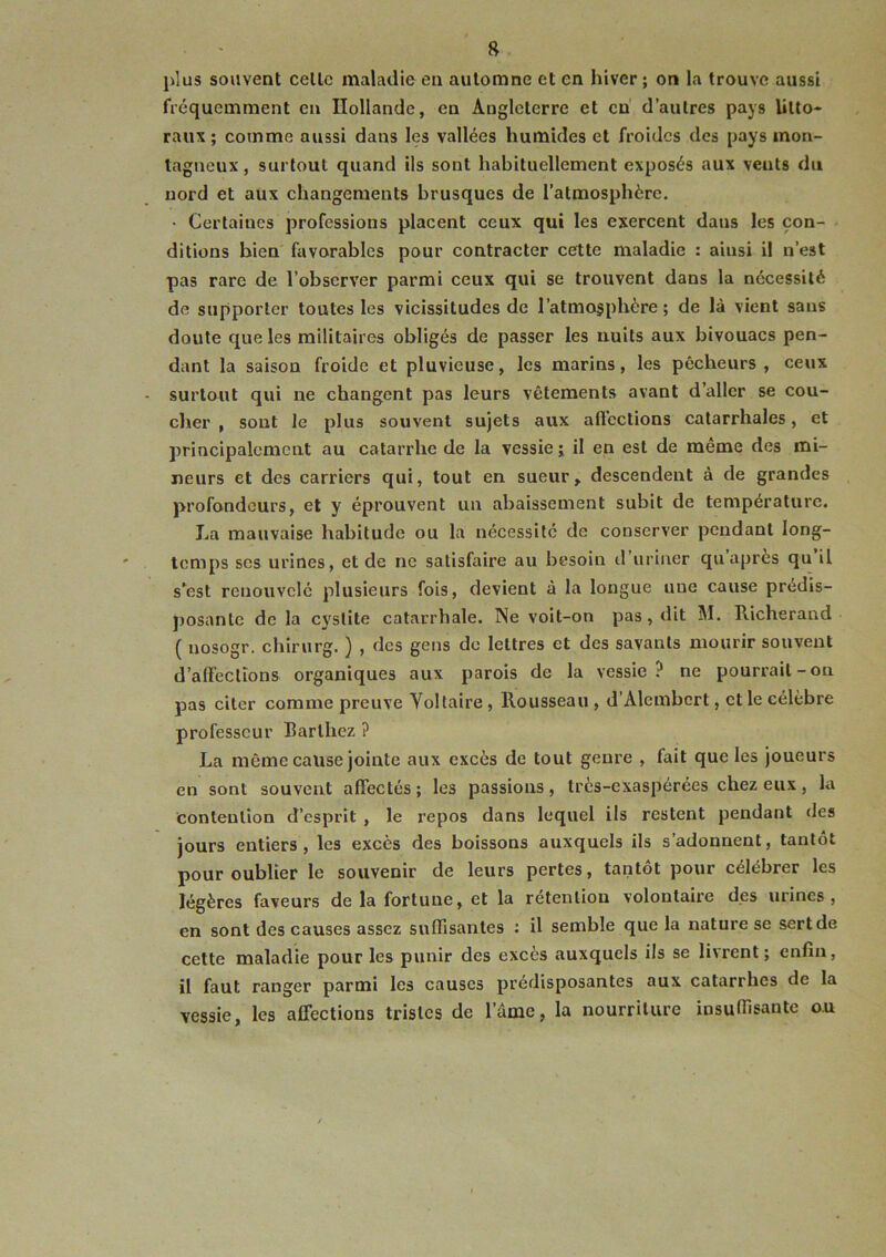 plus souvent celle maladie en automne et en hiver ; on la trouve aussi fréquemment en Hollande, en Angleterre et eu d’autres pays litto- raux ; comme aussi dans les vallées humides et froides des pays mon- tagneux , surtout quand ils sont habituellement exposés aux vents du nord et aux changements brusques de l’atmosphère. • Certaines professions placent ceux qui les exercent dans les con- ditions bien favorables pour contracter cette maladie : ainsi il n’est pas rare de l’observer parmi ceux qui se trouvent dans la nécessité de supporter toutes les vicissitudes de l’atmosphère ; de là vient sans doute que les militaires obligés de passer les nuits aux bivouacs pen- dant la saison froide et pluvieuse, les marins, les pêcheurs, ceux surtout qui ne changent pas leurs vêtements avant d’aller se cou- cher , sont le plus souvent sujets aux afl'eclions catarrhales, et principalement au catarrhe de la vessie ; il en est de même des mi- neurs et des carriers qui, tout en sueur,, descendent à de grandes profondeurs, et y éprouvent un abaissement subit de température. La mauvaise habitude ou la nécessité de conserver pendant long- temps scs urines, et de ne satisfaire au besoin d’uriner qu après qu il s^est renouvelé plusieurs fois, devient à la longue une cause prédis- })Osanlc de la cystite catarrhale. Ne voit-on pas, dit M. Richerand ( nosogr. chirurg. ) , des gens de lettres et des savants mourir souvent d’affections organiques aux parois de la vessie ? ne pourrait-on pas citer comme preuve Yollaire, Rousseau, d’Alembcrt, et le célèbre professeur Barthez ? La même cause jointe aux excès de tout genre , fait que les joueurs en sont souvent affectés ; les passions, Irès-exaspérées chez eux, la Contention d’esprit , le repos dans lequel ils restent pendant des jours entiers, les excès des boissons auxquels ils s’adonnent, tantôt pour oublier le souvenir de leurs pertes, tantôt pour célébrer les légères faveurs de la fortune, et la rétention volontaire des urines, en sont des causes assez suffisantes : il semble que la nature se sert de cette maladie pour les punir des excès auxquels ils se livrent; enfin, il faut ranger parmi les causes prédisposantes aux catarrhes de la vessie, les affections tristes de l’âme, la nourriture insuffisante ou