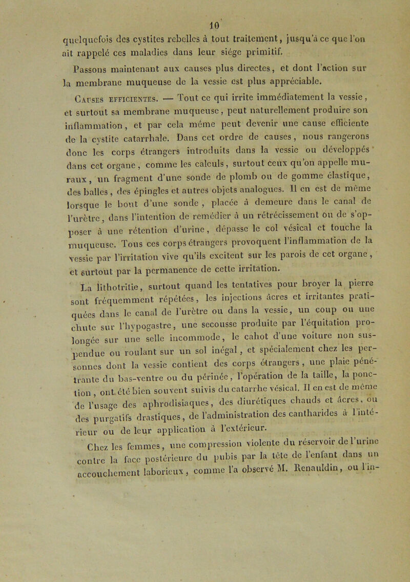 lo' quelquefois des cystites rebelles à tout traitement, jusqu a ce que l’on ait rappelé ces maladies dans leur siège primitif. Passons maintenant aux causes plus directes, et dont l’action sur la membrane muqueuse de la vessie est plus appréciable. Cacses efficientes. — Tout ce qui irrite immédiatement la vessie, et surtout sa membrane muqueuse, peut naturellement produire son inflammation, et par cela même peut devenir une cause efficiente de la cystite catarrhale. Dans cet ordre de causes, nous rangerons donc les corps étrangers introduits dans la vessie ou développés * dans cet organe , comme les calculs, surtout ceux qu on appelle mu- raux, un. fragment d’une sonde de plomb ou de gomme élastique, des balles , des épingles et autres objets analogues. Il en est de même lorsque le bout d’une sonde , placée à demeure dans le canal de rurètre, dans l’intention de remédier à un rétrécissement ou de s’op- poser à une rétention d’urine, dépasse le col vésical et touche la muqueuse. Tous ces corps étrangers provoquent l’inflammation de la vessie par l’irritation vive qu’ils excitent sur les parois de cet organe, et surtout par la permanence de cette irritation. La lithotrilie, surtout quand les tentatives pour broyer la pierre sont fréquemment répétées, les injections âcres et irritantes prati- quées dans le canal de l’urètre ou dans la vessie, un coup ou une chute sur l’hypogastre, une secousse produite par l’équitation pro- longée sur une selle incommode, le cahot d’une voiture non sus- pendue ou roulant sur un sol inégal, et spécialement chez les per- sonnes dont la vessie contient des corps étrangers , une plaie péné- trante du bas-ventre ou du périnée, l’opération de la tadle, la ponc- tion , ont. été bien souvent suivis du catarrhe vésical. Il en est de meme de l’usage des aphrodisiaques, des diurétiques chauds et acres, ou des purgatifs drastiques, de l’administration des cantharides à l’inté- rieur ou de leur application à l’extérieur. Chez les femmes, une compression violente du réservoir de I urine contre la face postérieure du pubis par la tête de l’enfant dans un
