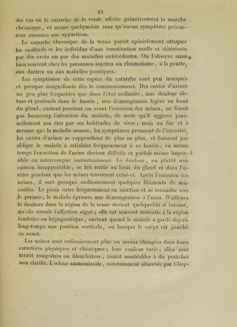 (les cas où le catarrhe de la vessie affecte primitivement la marche chronique, et même quelquefois sans qu’aucun symptôme précur- seur annonce son apparition. - Le catarrhe chronique de la vessie paraît spécialement attaquer ‘ les vieillards et les individus d’une constitution molle et détériorée par des excès ou par des maladies antécédentes. On l’observe aussi, bien souvent chez les personnes sujettes au rhumatisme , à la gouttCj aux dartres ou aux maladies psoriques. Les symptômes de cette espèce du catarrhe sont peu marqués ^et presque insignifiants dès le commencement. Des envies d’uriner un peu plus fréquentes que dans l’état ordinaire, une douleur ob- tuse et profonde dans le bassin , une démangeaison légère au bout du gland, surtout fîcndanl ou avant l’émission des urines, ne fixent pas beaucoup l’attention du malade, de sorte qu’il aggrave jour- nellement son état par scs habitudes de vivre; majs au fur et à mesure que la maladie avance, les symptômes prennent de l’intensité, les envies d’uriner se rapprochent de plus en plus, et finissent par obliger le malade à satisfaire fréquemment à ce besoin ; en meme temps l’excrétion de l’urine devient difficile et parfois même impos- sible ou interrompue instantanément. La douleur, ou plutôt une cuisson insupportable, se fait sentir au bout du gland et dans l’u- rètre pendant que les urines traversent celui-ci. Après l’émission des urines, il sort presque ordinairement quelques filaments de mu- cosités. Le pénis entre fréquemment en érection et se recourbe vers le périnée; le malade éprouve une démangeaison à l’anus. D’ailleurs la douleur dans la région de la vessie devient quelquefois si intense, qu’elle simule l’aflèction aiguë; elle est souvent ressentie à la région lombaire ou hypogastrique , surtout quand le malade a gardé depuis long-temps une position verticale, ou lorsque le corps est penché eu avant. Les urines sont ordinairement plus ou moins changées dans leurs caractères physiques et chimiques ; leur couleur varie ; elles sont tantôt rougeâtres ou blanchâtres , tantôt semblables à du petit-lait nou clarifié. L’odeur ammoniacale , constamment observée par Chop-