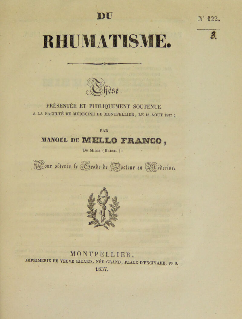 DU RHUMATISME. PRÉSENTÉE ET PUBLIQUEMENT SOUTENUE A LA FACULTÉ DE MÉDECINE DE MONTPELLIER, LE 18 AOUT 1837 PAR MAIVOEL DE MEX.1.0 X’RA.NCO, De Minas ( Brésil ) ; fottP of(<nir f< ^^oc{«ttr <n MONTPELLIER. IMPRIMERIE DE YEUYE RICARD, NÉE GRAND, PLACE D’ENCIVADE, N- 1837.