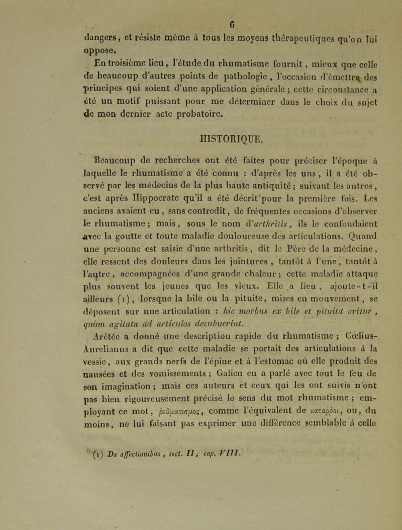 dangers, et résiste même à tous les moyens thérapeutiques qu’on lui oppose. En troisième lieu, l’étude du rhumatisme fournit, mieux que celle de beaucoup d’autres points de pathologie, l’oecasion d’émcltr^ des principes qui soient d’une application générale ; celle circonstance a été un motif puissant pour me déterminer dans le choix du sujet de mon dernier acte probatoire. HISTORIQUE. Beaucoup de recherches ont été faites pour préciser l’époque à laquelle le rhumatisme a été connu : d’après les uns , il a été ob- servé par les médecins de la plus haute antiquité ; suivant les autres, c’est après Hippocrate qu’il a été décrit’pour la première fois. Les anciens avaient eu, sans contredit, de fréquentes occasions d’observer le rhumatisme; mais, sous le nom d’arthritisj ils le confondaient avec la goutte et toute maladie douloureuse des articulations. Quand une personne est saisie d’une arthritis, dit le Père de la médecine, elle ressent des douleurs dans les jointures , tantôt à l’une, tantôt à l’aqtre , accompagnées d’une grande chaleur ; cette maladie attaque plus souvent les jeunes que les vieux. Elle a lieu , ajoute-t-il ailleurs (i), lorsque la bile ou la pituite, mises en mouvement, se déposent sur une articulation : hic morbus ex bile et pituild orilur ^ (jiiüm agilata ad articulas decubucrint. Arétée a donné une description rapide du rhumatisme ; Cœlius- Anrelianus a dit que celte maladie se portait des articulations à la vessie, aux grands nerfs de l’épine et à l’estomac où elle produit des nausées et des vomissements ; Galien en a parlé avec tout le feu de son imagination; mais ces auteurs et ceux qui les ont suivis n’ont pas bien rigoureusement précisé le sens du mot rhumatisme ; em- ployant ce mot, peüpxuapoi, comme l’équivalent de yuxrappoi, ou, du moins, ne lui faisant pas exprimer une différence semblable à celle ^ (j) De affeciionibus , sect. II, cap. VIII.