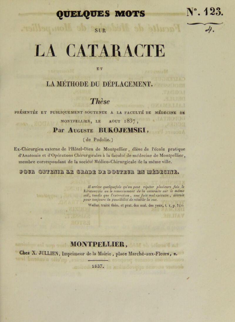 QUELQUES MOTS NM 33. SUR LA CATARACTE ET LA MÉTHODE DU DÉPLACEMENT. Thèse PRÉSENTÉE ET PÜBLTQÜEAIENT SOUTENUE A LA FACULTÉ DE MÉDECINE DE MONTPELLIER, LE AOUT l837 , Par Auguste BLKOJëMSIU , ( de Podolie. ) Ex-Cliirurgien eilerne de l’H6tel-Diea de Montpellier, élève de l’e'cole pratique d’Anatomie et d'Operalions Chirurgicales à la faculté de médecine de Montpellier, membre correspondant de la société Mcdico-Chirnrgicale de la même ville. iPDDii O Il arrive quelquejois qu'on peut répéter plusieurs fois le kéralonyxis ou te renversement de la cataracte sur le même œil, tandis qne l'extraction , une fois mal exécutée , détruit pour toujours la possil/itilé de rétablir la vue. Weller. traité théo. et prat. des mal. des yeux, t. i, p. 34 >>• MONTPELLIER, Cheï X. JüLLIEN, Imprimeur delà Mairie , place Marché-aux-FIenrs, *. 1837.