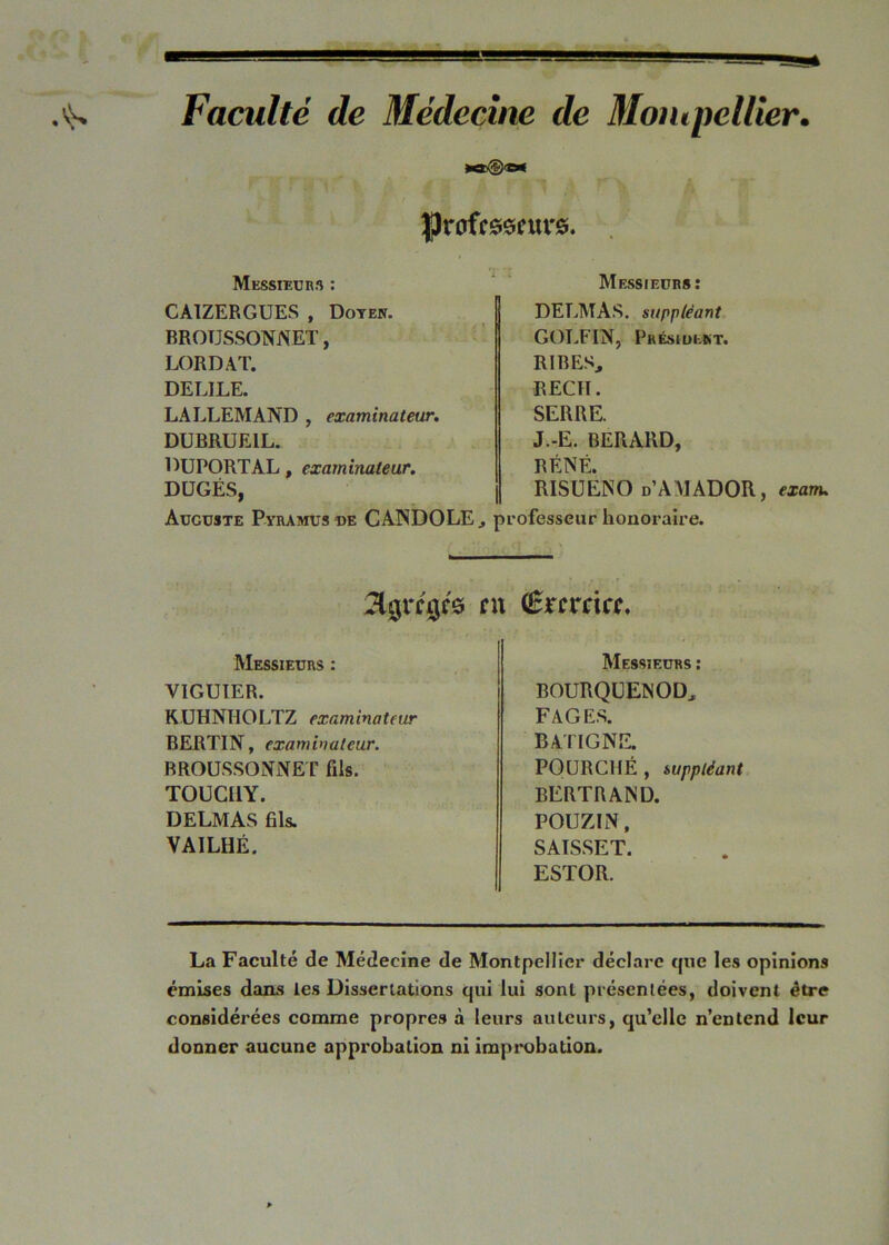 Faculté de Médecine de Moiupeltier. L. Messieurs : CAIZERGUES , Doteh. BROUSSONNET, ’ LORD AT. DELIEE. LALLEMAND , examinateur» DUBRUEIL. DUPORTAL, examinateur. DÜGÉS, Auguste Pyramus de CANDOLE, Messieurs: DELMAS, suppléant, GOLFIN, Présiuekt. RIRES, REÇU. SERRE. J.-E. BERARD, RÉNÉ. RISUENO d’AMADOR, exanu L’ofesseur honoraire. Messieurs : VIGUIER. KÜHNHOLTZ examinateur BERTIN, examinateur. BROUS.SONNET fils. TOUCUY. DELMAS fils. VAILHÉ. Messieurs ; BOURQüENOD, FAGE.S. BATIGNE. FOURCHÉ , suppléant BERTRAND. POUZIN, SAISSET. ESTOR. La Faculté de Médecine de Montpellier déclare que les opinions émises dans les Dissertations qui lui sont présentées, doivent être considérées comme propres à leurs auteurs, qu’elle n’entend leur donner aucune approbation ni impi*obation.