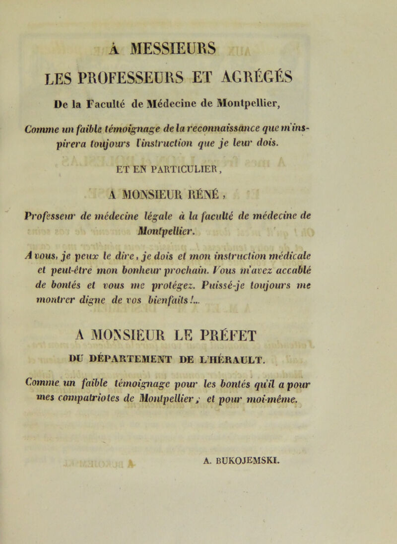 À 3IESSIEURS LES PRÜFESSEÜRS ET AGRÉGÉS De la Faculté de Médecine de Montpellier, Comme un faible témoignage de la reconnaissance que m ins- pirera toujours l'inslruction que je leur dois. ET EN PARTICULIER, ^ A MONSIEUR RÉNÉ , Professeur de médecine légale à la faculté de médecine de Montpellier. A vous, je peux le dire, je dois et mon instruction médicale et peut-être mon bonheur prochain. Vous m'avez accablé de bontés et vous me protégez. Puissé-je toujours me montrer digne de vos bien faits !... A MONSIEUR LE PRÉFET DU DÉPARTEMENT DE L’HÉRAULT. Comme un faible témoignage pour les bontés quil a pour mes compatriotes de Montpellieret pour moi-même.