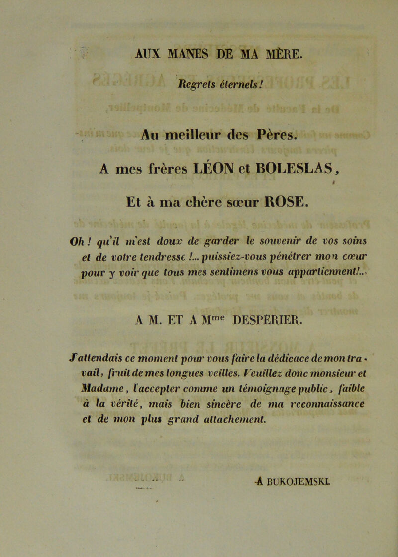 AUX MANES DE MA MÈRE. k Hegrels éternels! Au meilleur des Pères. A mes frères LÉON et BOLESLAS, f Et à ma chère sœur ROSE. Oh ! quil ni est doux de garder le souvenir de vos soins et de votre tendresse !... puissiez-vous pénétrer mon cœur pour y voir que tous mes sentimens vous appartiennent!..^ A M. ET A DESPERIER. S attendais ce moment pour vous faire la dédicace de mon tra • vail, fruit de mes longues veilles. Veuillez donc monsieur et Madame, l accepter comme un témoignage public, faible à la vérité, mais bien sincère de ma reconnaissance et de mon plus grand attachement.