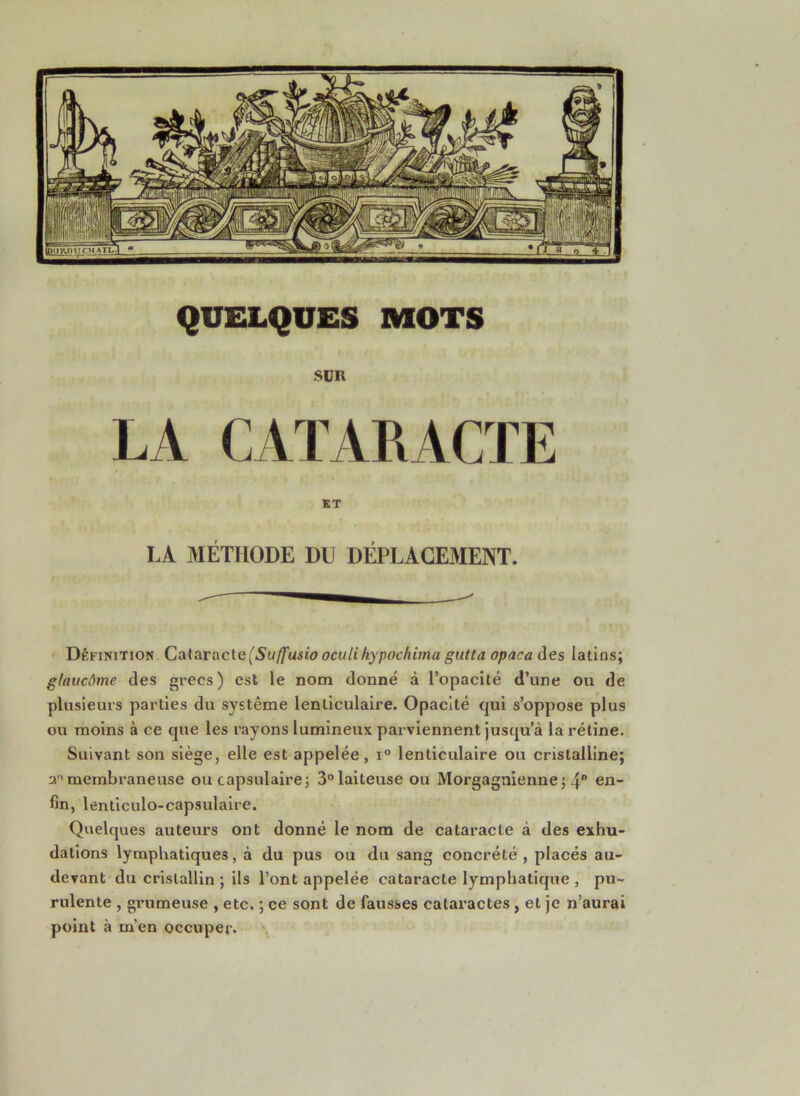 QUELQUES MOTS SUR LA CATARACTE KT LA MÉTHODE DU DÉPLACEMENT. - Définition Calaracle (Suffasio oculihypochima gutta opaca des latins; g/aiicâme des grecs ) est le nom donné à l’opacité d’une ou de plusieurs parties du système lenticulaire. Opacité qui s’oppose plus ou moins à ce que les rayons lumineux parviennent jusqu’à la rétine. Suivant son siège, elle est appelée, i° lenticulaire ou cristalline; a membraneuse ou capsulaire; 3° laiteuse ou Morgagnienne; 4“ fin, lenticulo-capsulaire. Quelques auteurs ont donné le nom de cataracte à des exhu- dations lymphatiques, à du pus ou du sang concrété , placés au- devant du cristallin ; ils l’ont appelée cataracte lymphatique , pu- rulente , grumeuse , etc. ; ce sont de fausses cataractes , et je n’aurai point à m’en occuper. \