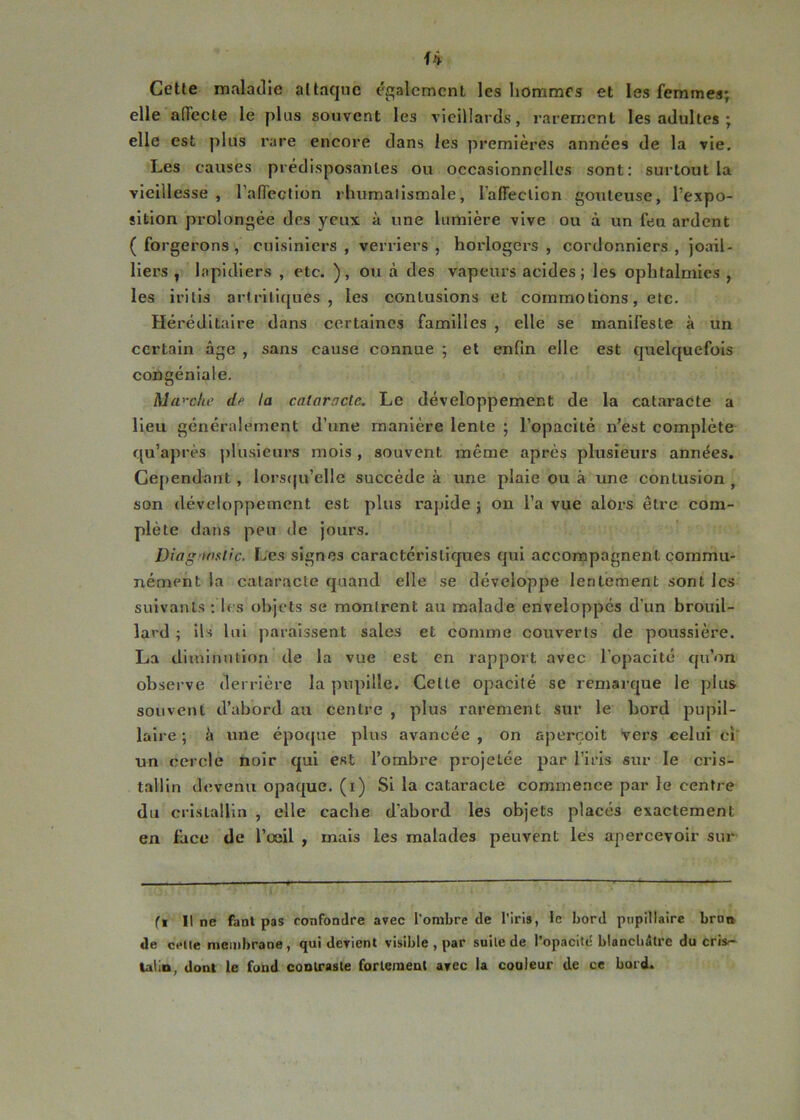 Celle maladie al laque également les hommes et les femmes; elle alTecle le plus souvent les vieillards, rarement les adultes ; elle est plus l’are eneore dans les premières années de la vie. Les causes prédisposantes ou occasionnelles sont: surtout la vieillesse , ralTection rhumatismale, raffeclion goûteuse, l’expo- sition prolongée des yeux à une lumière vive ou à un feu ardent ( forgerons , cuisiniers , verriers , horlogers , cordonniers , joail- liers ^ lopidiers , etc. ), ou à des vapeurs acides; les ophtalmies , les irills artrillques , les contusions et commotions, etc. Héréditaire dans certaines familles , elle se manifeste à un certain âge , sans cause connue ; et enfin elle est quelquefois congéniale. Ma'-clie dfi la cataracte. Le développement de la cataracte a Heu généralement d’une manière lente ; l’opacité n’est complète qu’après ])lusieurs mois , souvent même après plusieurs années. Cependant, lorstju’elle succède à une plaie ou à une contusion , son développement est plus rapide ; on l’a vue alors être com- plète dans peu de jours. Diaganfitic. Les signes caractéristiques qui accompagnent commu- nément la cataracte quand elle se développe lentement sont les suivants : les objets se montrent au malade enveloppés d’un brouil- lard ; ils lui paraissent sales et comme couverts de poussière. La diminution de la vue est en rapport avec l’opacité qu’on observe derrière la pupille. Celte opacité se remarque le plus souvent d’abord au centre , plus rarement sur le bord pupil- laire ; à une épo(|ue plus avancée , on aperçoit vers celui cî‘ un cercle noir qui est l’ombre projetée par l’iris sur le cris- tallin devenu opaque, (i) Si la cataracte commence par le centre du cristallin , elle cache d’abord les objets placés exactement en face de l’œil , mais les malades peuvent les apercevoir sur fl 11 ne fanl pas confondre avec l'ombre de l’iris, le bord pupillaire bron de celle membrane, qui devient visible , par suite de l’opacité blancbâtre du crisr- UÜD, dont le fond coolraste fortement arec la coaleur de ce bord.