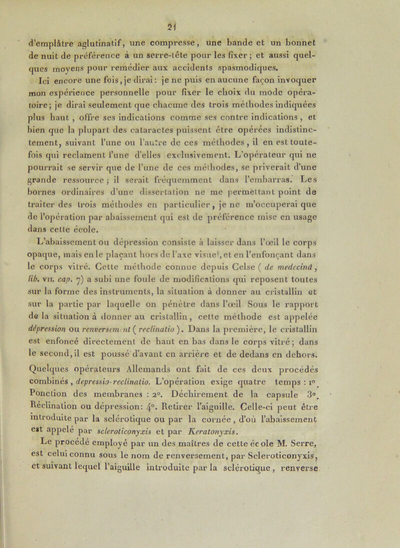 d’emplâtre aglutlnatif, une compresse, une bande et un bonnet de nuit de préférence à un serre-tête pour les fixer ; et aussi quel- ques moyens pour remédier aux accidents spasmodiques. Ici encore une fois,je dirai: je ne puis en aucune façon invoquer mon expérience personnelle pour fixer le choix du mode opéra- toire; je dirai seulement que chacune des trois méthodes indiquées plus haut , offre ses indications comme ses contre Indications, et bien que la plupart des cataractes puissent être opérées indistinc- tement, suivant l’iine ou l’autre de ces méthodes , il en est toute- fois qui reclament l’une d’elles exclusivement. L’opérateur qui ne pourrait se servir que de l’une de ces méthodes, se priverait d’une grande ressource; il serait fréquemment dans l’embarras. Les bornes ordinaires d’une dissertation ne me permettant point de traiter des trois méthodes en particulier, je ne m’occuperai que de l’opération par abaissement qui est de préférence mise en usage dans cette école. L’abaissement ou dépression consiste à laisser dans l’oeil le corps opaque, mais en le plaçant hors de l’axe visue>,et en l’enfonçant dans le corps vitré. Cette méthode connue depuis Gelse ( de medccinâ, lib. VII. cap. ç) a subi une foule de modifications qui reposent toutes sur la forme des instruments, la situation à donner au cristallin et sur la partie par laquelle on pénètre dans l’œil Sous le rapport delà situation à donner au cristallin, cette méthode est appelée dépression ou renverscmtut ( recUnatio ). Dans la première, le cristallin est enfoncé directement de haut en bas dans le corps vitré ; dans le second, il est poussé d’avant en arrière et de dedans en dehors. Quelques opérateurs Allemands ont fait de ces deux procédés combinés , depressio-recUnatio. L’opération exige quatre temps : i“ Ponction des membranes : 2°. Déchirement de la capsule 3°. Réclinatlon ou dépression: 4°* Retirer l’aiguille. Celle-ci peut être introduite par la sclérotique ou par la cornée, d’où l’abaissement eit appelé par scleroticonyxis et par Keralonyxis. Le procédé employé par un des maîtres de cette école M. Serre, est celui connu sous le nom de renversement, par Scleroticonyxis, et suivant lequel l’aiguille introduite par la sclérotique, renverse