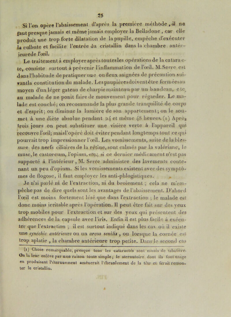 Si l’on opère rabaissement d’après la première méthode , il ne faut presque jamais et même jamais employer la Belladone , car elle produit une trop forte dilatation de la pupille, empêche d’exécuter la culbute et facilite l’entrée du cristallin dans la chambre antér- ieurede l’œil. Le traiteinentà employer après toulesles opérations de la catarac- te, consiste surtout à prévenir rinllammation de l’œil. M.Serre est dans l’habitude de pratiquer une ou deux saignées de précaution sui- ▼antla constitution du malade. Lespaupièresdoiventêtre ferinéesau moyen d’un léger gateau de charpie maintenu par un bandeau, e te. au malade de ne ponit faire de mouvement pour régarder. Le ma- lade est couché; on recommande la plus grande tranquilité de corps et d’esprit; on diminue la lumière de son appartement; on le sou- met à une diète absolue pendant a4 même 48 heures, (i) Après trois jours on peut substituer une visière verte à l’appareil qui l'ecouvre l’œil; maisTopéré doit éviterpeudant longtemps tout ce qui pourrait trop impressionner l'œil. Les vomissements, suite de la bles- sure des nerfs ciliaires de la rétine, sont calmés par la valériane, le musc, le castoreum, l’opium, etc.; si ce dernier médicament n’est pas supporté à l’intérieur , M. Serre administre des lavements conte- nant un peu d’opium. Siles vomissements existent avec des symptô- mes de flogose, il faut employer les anti-phlogistiques. Je n’ai parlé ni de l’extraction, ni du broiement ; cela ne m’em- pêche pas de dire quels sont les avantages de l’abaissement. D’abord l’œil est moins fortement lésé que dans l’extraction ; le malade est donc moins irritable après l’opération. Il peut être fait sur des yeux trop mobiles pour l’extraction et sur des yeux qui présentent des adhérences de la capsule avec l’iris. Enfin il est plus facile à exécu- ter que l’extraction ; il est surtout indiqué dans les cas où il existe une synéchie antérieure ou un arcus senilit , ou lorsque la cornée est trop aplatie , la chambre antérieure trop petite. Dans le second cas (i) Chose remarquable, presque tous les cataractds sont monis de tabatière. On. la leur enlère par ane raison toute simple ; le sternutoire dont ils font usage en produisant l’èternuement amènerait rdbranlement de la tête cl ferait remon- ter le cristallin.