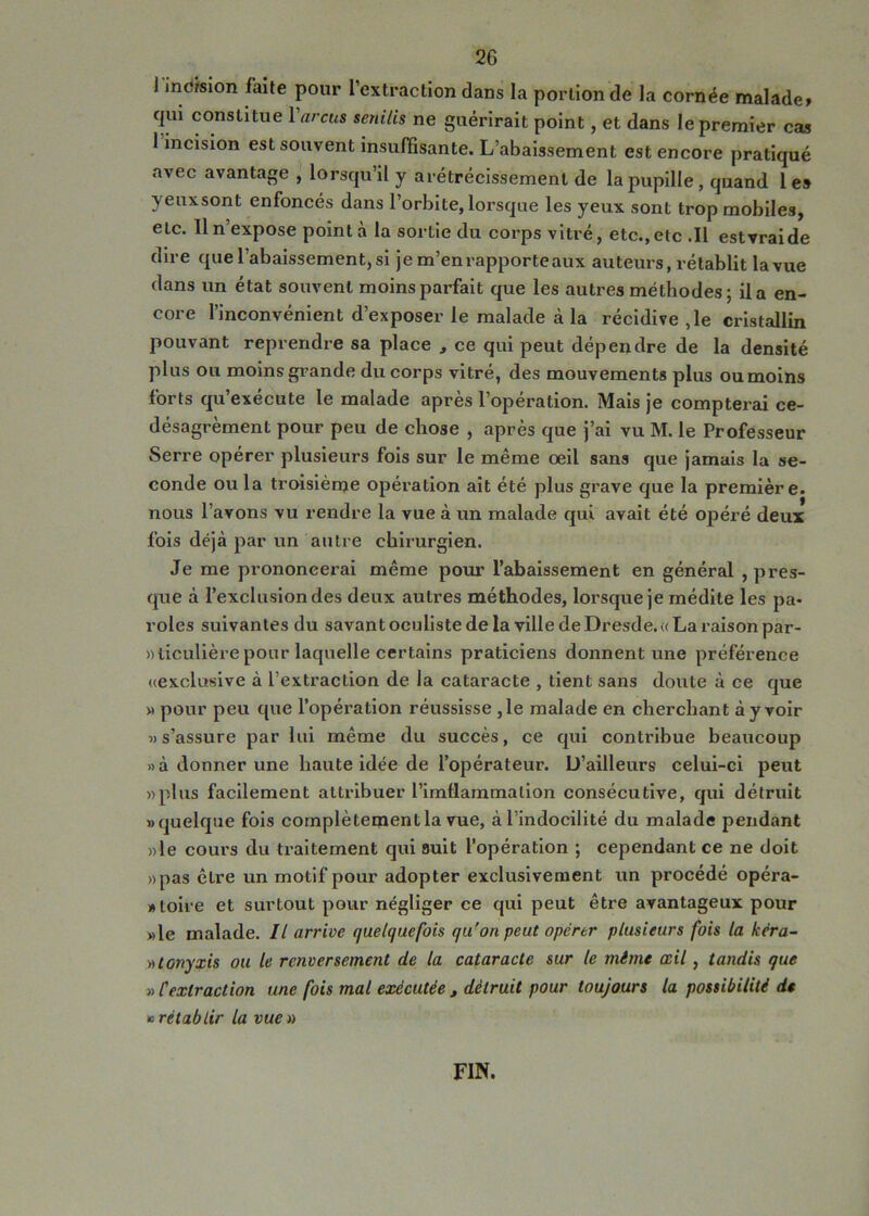 1 inc/sion faite pour l’extraction dans la portion de la cornée malade» qui constitue 1 arcus senilis ne guérirait point, et dans le premier cas I incision est souvent insufSsante. L’abaissement est encore pratiqué avec avantage , lorsqu’il y arétrécissement de la pupille, quand les yeuxsont enfoneés dans l’orbite, lorsque les yeux sont trop mobiles, etc. Il n’expose pointa la sortie du eorps vitré, etc., etc .11 estvraide dire que l’abaissement, si je m’en rapporte aux auteurs, rétablit la vue dans un état souvent moins parfait que les autres méthodes ; il a en- core l’inconvénient d’exposer le malade à la réeidive ,1e cristallin pouvant reprendre sa place , ce qui peut dépendre de la densité plus ou moins grande du corps vitré, des mouvements plus ou moins forts qu’exécute le malade après l’opération. Mais je compterai ce- désagrèment pour peu de chose , après que j’ai vu M. le Professeur Serre opérer plusieurs fois sur le même oeil sans que jamais la se- conde ou la troisième opération ait été plus grave que la première, nous l’avons vu rendre la vue à un malade qui avait été opéré deux fois déjà par un autre chirurgien. Je me prononcerai même pour l’abaissement en général , pres- que à l’exclusion des deux autres méthodes, lorsque je médite les pa- roles suivantes du savant oculiste de la ville de Dresde. « La raison par- ticulière pour laquelle certains praticiens donnent une préférence «exclusive à l’extraction de la cataracte , tient sans doute à ce que » pour peu que l’opération réussisse ,1e malade en cherchant à y voir 5)s’assure par lui même du succès, ce qui contribue beaucoup » à donner une haute idée de l’opérateur. D’ailleurs celui-ci peut »plus facilement attribuer l’imflammation consécutive, qui détruit «quelque fois complètement la vue, à l’indocilité du malade pendant ))le cours du traitement qui suit l’opération ; cependant ce ne doit »pas être un motif pour adopter exclusivement un procédé opéra- «toire et surtout pour négliger ce qui peut être avantageux pour »le malade. Il arrive quelquefois qu'on peut opérer plusieurs fois la kéra- •Atonyxis ou le renversement de la cataracte sur le même œil, tandis que » Cextraction une fois mal exécutée , détruit pour toujours la possibilité de B rétablir la vue» FIN.