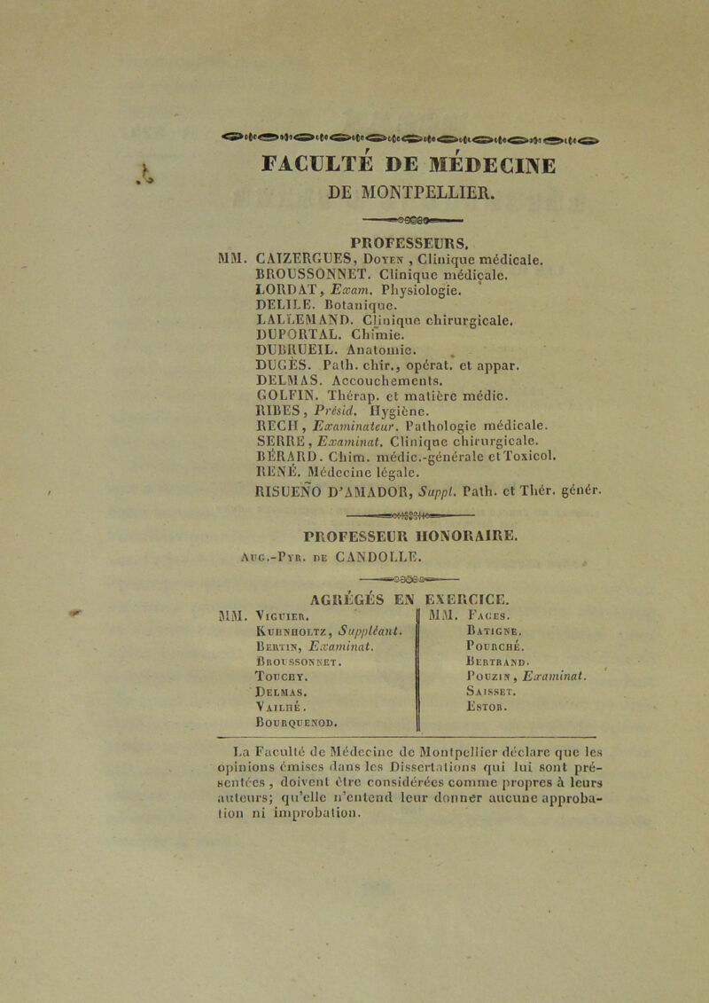 FACULTÉ DE BIEDECINE DE MONTPELLIER. PROFESSEURS. MM. CATZERGUES, Doyen , Clinique médicale. BROUSSONNET. Clinique médicale. LORD AT, Eccam. Physiologie. DELILE. Botanique. LALLEMAND. Clinique chirurgicale. DUPORTAL. Chimie. DUBRÜEIL. Anatomie. DUGÈS. Path. cliir., opérât, et appar. DELMAS. Accouchements. GOLFIN. Thérap. et matière médic. RIBES, Présid. Hygiène. REÇU , Examinateur. Pathologie médicale. SERRE, Examinai. Clinique chirurgicale. bERARD. Chim. médic.-générale ctToxicol. RENE. Médecine légale. RISUENO D’AMADOR, Suppl. Path. et Thér. génér. PROFESSEUR HONORAIRE. Aiig.-Pyr. de CANDOLLE. ü-oaeeÆ AGRÉGÉS EN MM. VlGlUER. RrBKnoETZ, Suppléant. Bertin, Examinât, Broessonket. Toiichy. Delmas. VAILnÉ. Bogrqvenod. EXERCICE. MM. Fages. Batigke. Poghché. Bertrand. Poüzin, Examinai. Saisset. Estor. La Faculté de Médecine de Montpellier déclare que les opinions émises dans les Dissertations qui lui sont pré- sentées , doivent être considérées comme propres à leurs auteurs; qu’elle n’entend leur donner aucune approba- tion ni improbation.