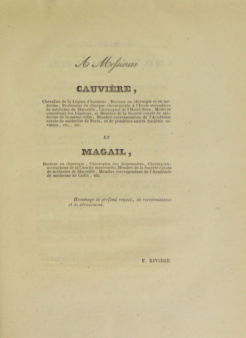 Chevalier de la Légion d’honneur, Docteur en chirurgie et en mé- decine, Professeur de clinique chirurgicale à l’Ecole secondaire de médecine de Marseille , Chirurgien de riIôlel-Dieu , Médecin consultant des hôpitaux, et Membre de la Société royale de mé- decine de la mémo ville. Membre correspondant de l’Académie royale de médecine de Paris, et de plusieurs autres Sociétés sa- vantes , etc., etc. Docteur on chirurgie , Chirurgien des dispensaires. Chirurgien- accoucheur de la Charité maternelle. Membre de la Société royale de médecine de Marseille, Membre correspondant de l’Académie de médecine de Cadix , etc. ET Hommage de profond respect, de reconnaissance et de découement.