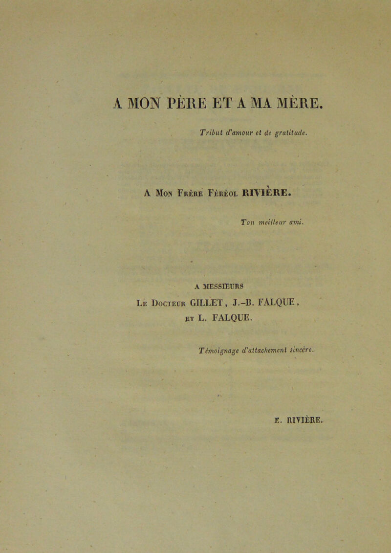 A MON PÈRE ET A MA MÈRE Tribut (Tamour et de gratitude. A Mon Frère Féréol RIVIERE. Ton meilleur ami. A MESSIEURS Le Docteur GILLET, J.-B. FALQUE, ET L. FALQUE. Témoignage d'attachement sincère.