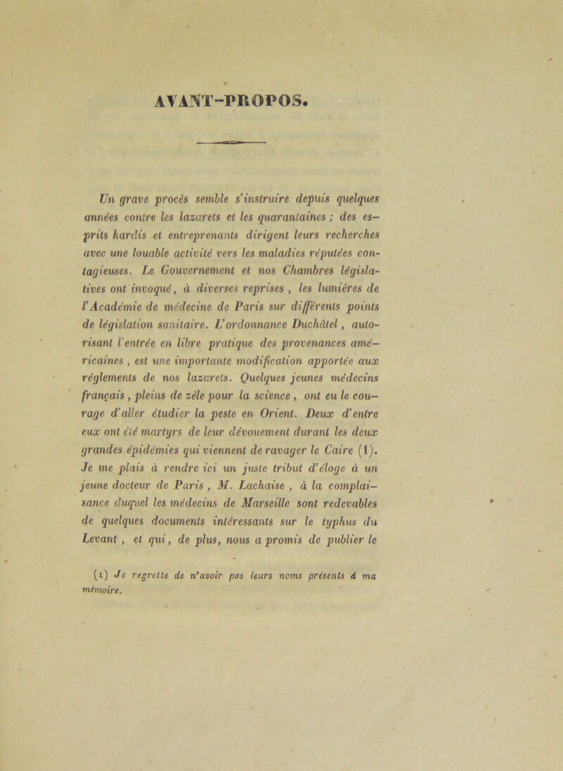 AVANT-PROPOS. Un grave procès semble s’instruire depuis quelques années conti'e les lazarets et les quarantaines ; des es- prits hardis M entreprenants dirigent leurs recherches avec une louable activité vers les maladies réputées con- tagieuses. Le Gouvernement et nos Chambres législa- tives ont invoqué, à diverses reprises , les lumières de l’Académie de médecine de Paris sur différents points de législation sanitaire. L’ordonnance Duchdtel, auto- risant l'entrée en libre pratique des provenances amé- ricaines , est une importante modification apportée aux réglements de nos lazarets. Quelques jeunes médecins français, pleins de zèle pour la science, ont eu le cou- rage d’aller étudier la peste en Orient. Deux d’entre eux ont été martyrs de leur dévouement durant les deux grandes épidémies qui viennent de ravager le Caire (I). Je me plais à rendre ici un juste tribut d’éloge à un jeune docteur de Paris , M. Lachaise , à la complai- sance duquel les médecins de Marseille sont redevables de quelques documents intéressants sur le typhus du Levant , et qui, de plus, nous a promis de publier le (i) Je regrette de n’avoir pas leurs noms présents d ma mémoire.