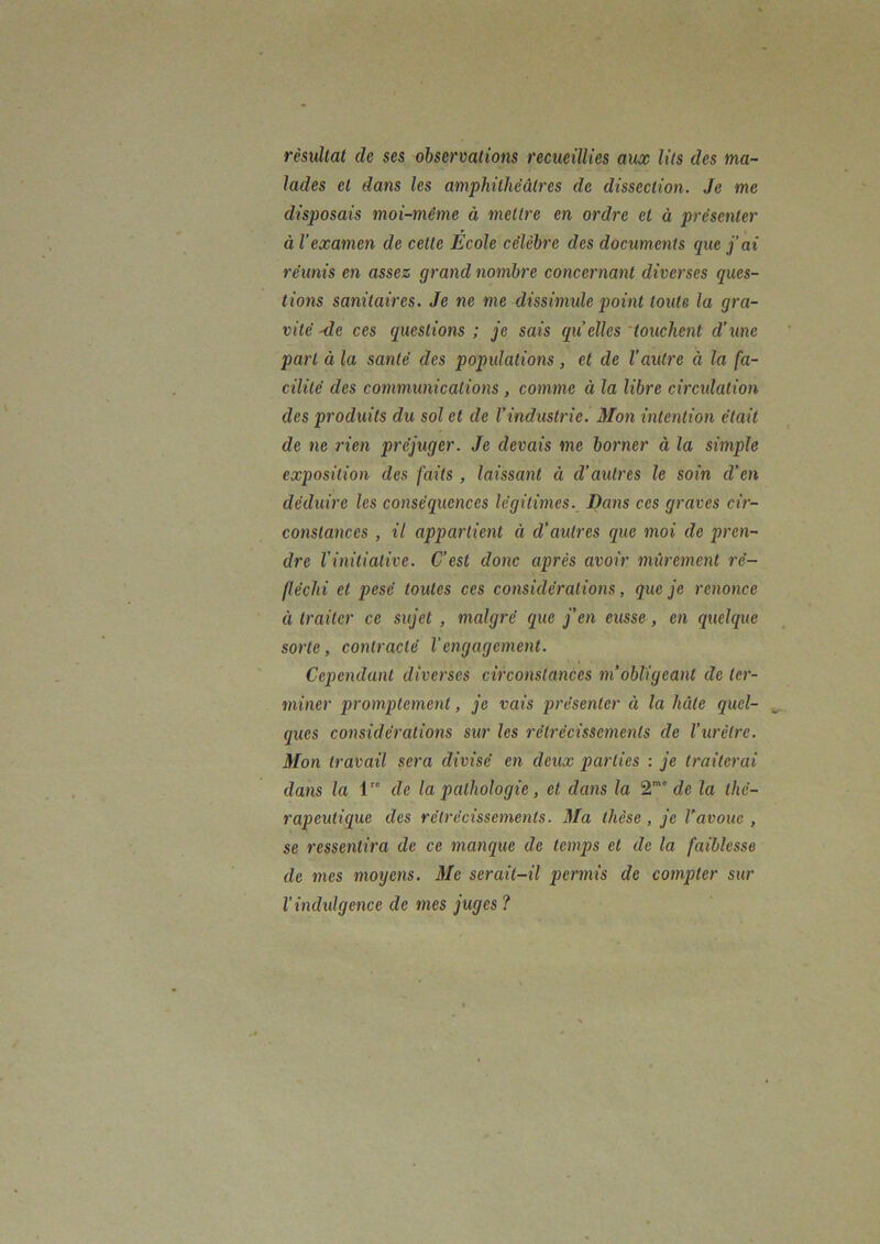 rèsullal de ses observations recueillies aux lits des ma- lades et dans les amphithéâtres de dissection. Je me disposais moi-même à mettre en ordre et à présenter à l’examen de cette Ecole célèbre des documents que j’ai réunis en assez grand nombre concernant diverses ques- tions sanitaires. Je ne me dissimule point toute la gra- vité -de ces questions ; je sais qu elles 'touchent d’une part à la santé des popidations, et de l'autre à la fa- cilité des communications , comme à la libre circulation des produits du sol et de l’industrie. Mon intention était de ne rien préjuger. Je devais me borner à la simple exposition des faits, laissant à d’autres le soin d’en déduire les conséquences légitimes.^ Dans ces graves cir- constances , il appartient à d’autres que moi de pren- dre l’initiative. C’est donc après avoir mûrement ré- fléchi et pesé toutes ces considérations, que je renonce à traiter ce sujet, malgré que j’en eusse, en quelque sorte, contracté l’engagement. Cependant diverses circonstances m’obligeant de ter- miner promptement, je vais présenter à la hâte quel- ques considérations sur les rétrécissements de l’urètre. Mon travail sera divisé en deux parties : je traiterai dans la 1 de la pathologie, et dans la 2'' de la thé- rapeutique des rétrécissements. Ma thèse, je l’avoue , se ressentira de ce manque de temps et de la faiblesse de mes moijens. Me serait-il permis de compter sur Vindxdgence de mes juges ?