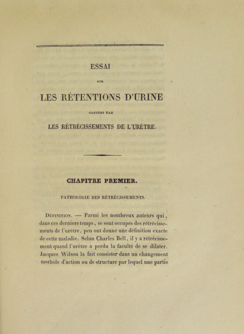 ESSAI sua X LES RÉTENTIONS D’URINE CAUSÉES PAR LES RÉTRÉCISSEMENTS DE L’URÉTRE. CHAPITRE PREMIER. PATHOLOGIE DES RÉTRÉCISSEMENTS. Définition. — Parmi les nombreux auteurs qui, dans ces derniers temps, se sont occupés des rétrécisse- ments de l’urètre, peu ont donné une définition exacte de cette maladie. Selon Charles Bell, il y a rétrécisse- ment quand Turètre a perdu la faculté de se dilater. Jacques Wilson la fait consister dans un changement morbide d’action ou de structure par lequel une partie