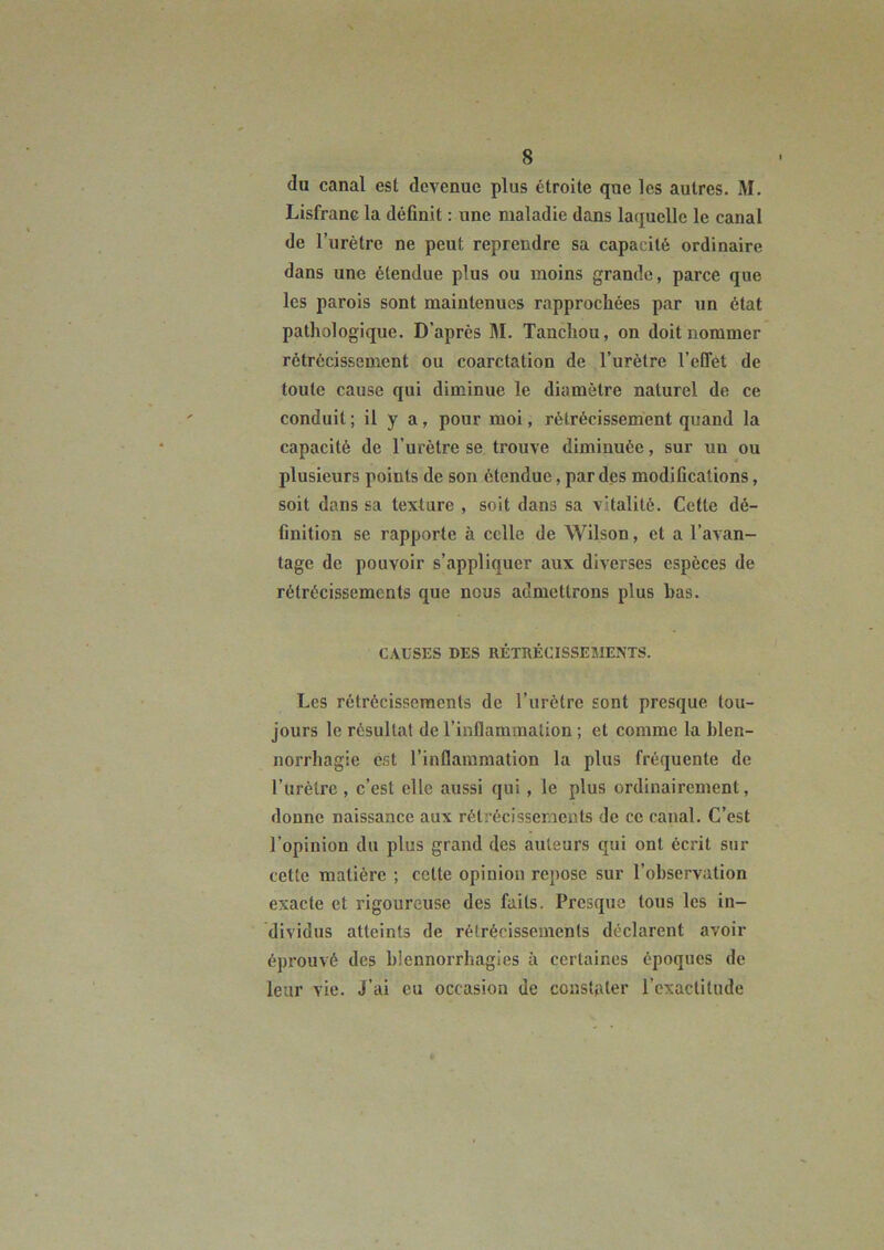 (lu canal est devenue plus étroite que les autres. M. Lisfranc la définit : une maladie dans lacjuclle le canal de l’urètre ne peut reprendre sa capacité ordinaire dans une étendue plus ou moins grande, parce que les parois sont maintenues rapprochées par un état pathologique. D’après M. Tanchou, on doit nommer rétrécissement ou coarctation de l’urètre l’effèt de toute cause qui diminue le diamètre naturel de ce conduit ; il y a, pour moi, rétrécissement quand la capacité de l’urètre se trouve diminuée, sur un ou plusieurs points de son étendue, par des modifications, soit dans sa texture , soit dans sa vitalité. Cette dé- finition se rapporte à celle de Wilson, et a l’avan- tage de pouvoir s’appliquer aux diverses espèces de rétrécissements que nous admettrons plus bas. CAUSES DES RÉTRÉCISSEMENTS. Les rétrécissements de l’urètre sont presque tou- jours le résultat de l’inflammation ; et comme la blen- norrhagie est l’inflammation la plus fréquente de l’urètre , c’est elle aussi qui, le plus ordinairement, donne naissance aux rétrécissements de ce canal. C’est l’opinion du plus grand des auteurs qui ont écrit sur cette matière ; cette opinion repose sur l’observation exacte et rigoureuse des faits. Presque tous les in- dividus atteints de rétrécissements déclarent avoir éprouvé des blennorrhagies à certaines époques de leur vie. J’ai eu occasion de constater rcxactilude