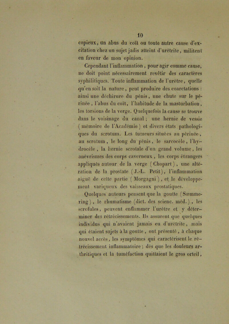 copieux, un abus du coït ou toute autre cause d’ex- citation chez un sujet jadis atteint d’urétrite, militent en faveur de mon opinion. Cependant l’inflammation , pour agir comme cause, ne doit point nécessairement revêtir des caractères syphilitiques. Toute inflammation de l’urètre, quelle qu’en soit la nature , peut produire des coarctations : ainsi une déchirure du pénis, une chute sur le pé- rinée , l’abus du coït, l’habitude de la masturbation, les torsions de la verge. Quelquefois la cause se trouve dans le A'oisinage du canal ; une hernie de A'essie ( mémoire de l’Académie ) et divers états pathologi- ques du scrotum. Les tumeurs situées au périnée, au scrotum, le long du'pénis, le sarcocèle, l’by- drocèlc , la hernie scrotale d’un grand volume, les anévrismes des corps caA'crncux , les corps étrangers appliqués autour de la verge ( Cbopart ) , une alté- ration de la prostate ( J.-L. Petit), l’inflammation aiguë de cette partie ( Morgagni ), et le développe- ment A^ariqueux des vaisseaux prostatiques. Quelques auteurs pensent que la goutte ( Sœmme- ring) , le rhumatisme (dict. des scienc. méd.) , les scrofules, peuvent enflammer l’urètre et y déter- miner des rétrécisscmculs. Ils assurent que quelques individus qui n’aA'aient jamais eu d’urétrite, mais qui étaient sujets à la goutte , ont présenté , à chaque nouvel accès, les symptômes qui caractérisent le ré- trécissement inflammatoire ; dès que les douleurs ar- thritiques et la tuméfaction quittaient le gros orteil,