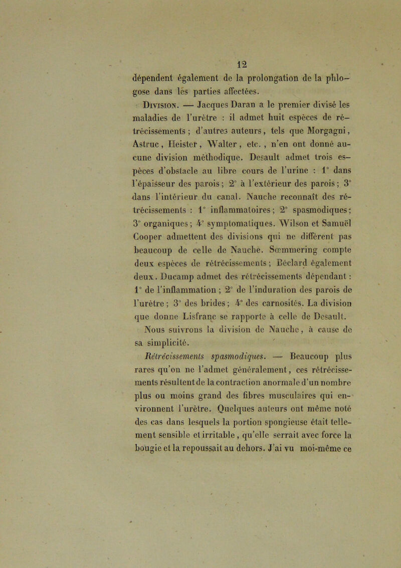 dépendent également de la prolongation de la plilo- gose dans lés parties affectées. Division. — Jacques Daran a le premier divisé les maladies de l’urètre : il admet huit espèces de ré- trécissements ; d’autres auteurs, tels que Morgagni, Astruc, Heister, Walter , etc. , n’en ont donné au- cune division méthodique. Desault admet trois es- pèces d’obstacle au libre cours de l’urine : 1° dans l’épaisseur des parois ; 2° à l’extérieur des parois ; 3° dans l’intérieur du canal. Nauche reconnaît des ré- trécissements : 1° inflammatoires; 2° spasmodiques; 3° organiques; 4° symptomatiques. Wilson et Samuel Cooper admettent des divisions qui ne diffèrent pas beaucoup de celle de Nauche. Sœmmering compte deux espèces de rétrécissements ; Béclard également deux. Ducamp admet des rétrécissements dépendant ; 1° de l’inflammation ; 2° de l’induration des parois de l’urètre ; 3° des brides ; 4° des carnosités. La division que donne Lisfranc se rapporte à celle de Desault. Nous suivrons la division de Nauche, à cause de sa simplicité. Rélrécissements spasmodiques. — Beaucoup plus rares qu’on ne l’admet généralement, ces rétrécisse- ments résultent de la contraction anormale d’un nombre plus ou moins grand des fibres musculaires qui en- vironnent l’urètre. Quelques auteurs ont même noté des cas dans lesquels la portion spongieuse était telle- ment sensible et irritable, qu’elle serrait avec force la bougie et la repoussait au dehors. J’ai vu moi-même ce