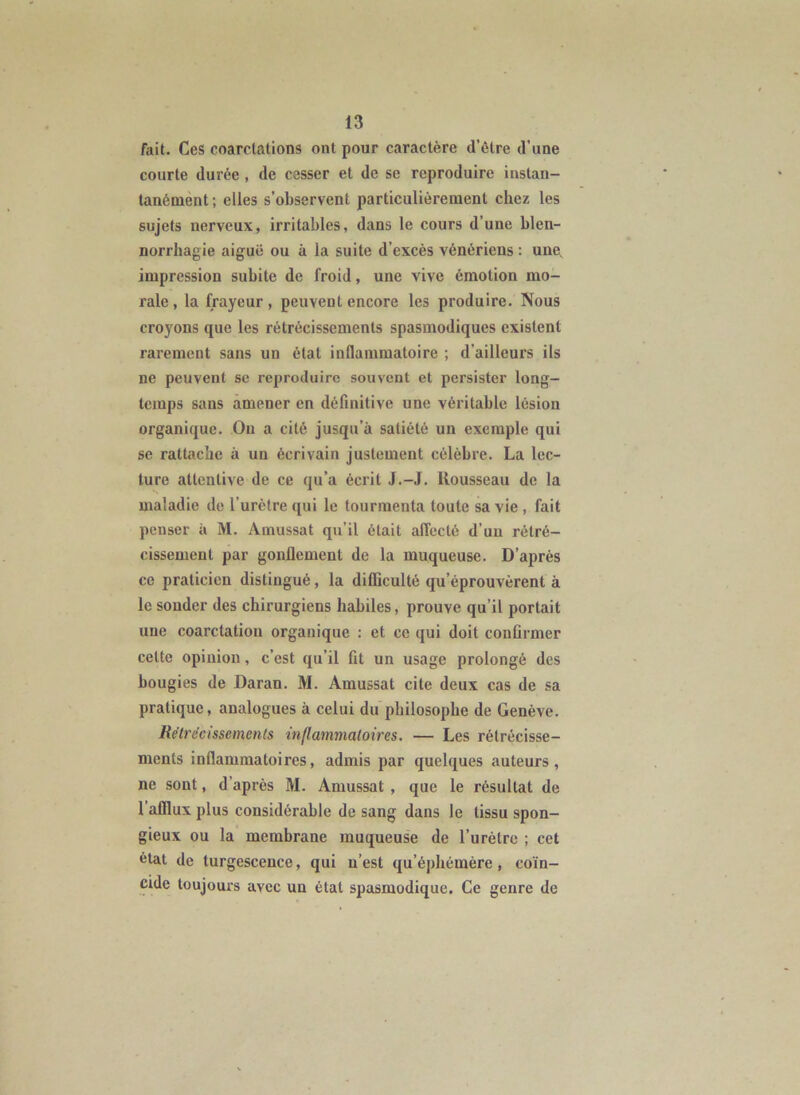 fait. Ces coarctations ont pour caractère d’être d’une courte durée, de cesser et de se reproduire instan- tanément; elles s’observent particulièrement chez les sujets nerveux, irritables, dans le cours d’une blen- norrhagie aiguë ou à la suite d’excès vénériens : une, impression subite de froid, une vive émotion mo- rale, la frayeur, peuvent encore les produire. Nous croyons que les rétrécissements spasmodiques existent rarement sans un état inflammatoire ; d’ailleurs ils ne peuvent se reproduire souvent et persister long- temps sans amener en définitive une véritable lésion organique. On a cité jusqu’à satiété un exemple qui se rattache à un écrivain justement célèbre. La lec- ture attentive de ce qu’a écrit J.-J, Kousseau de la maladie de l’urètre qui le tourmenta toute sa vie , fait penser à M. Amussat qu’il était alTecté d’un rétré- cissement par gonflement de la muqueuse. D’après ce praticien distingué, la difficulté qu’éprouvèrent à le sonder des chirurgiens habiles, prouve qu’il portait une coarctation organique : et ce qui doit confirmer celte opinion, c’est qu’il fit un usage prolongé des bougies de Daran. M. Amussat cite deux cas de sa pratique, analogues à celui du philosophe de Genève. Rétrécissements inflammatoires. — Les rétrécisse- ments inflammatoires, admis par quelques auteurs, ne sont, d’après M. Amussat , que le résultat de l’afflux plus considérable de sang dans le tissu spon- gieux ou la membrane muqueuse de l’urètre ; cet état de turgescence, qui n’est qu’éphémère, coïn- cide toujours avec un état spasmodique. Ce genre de