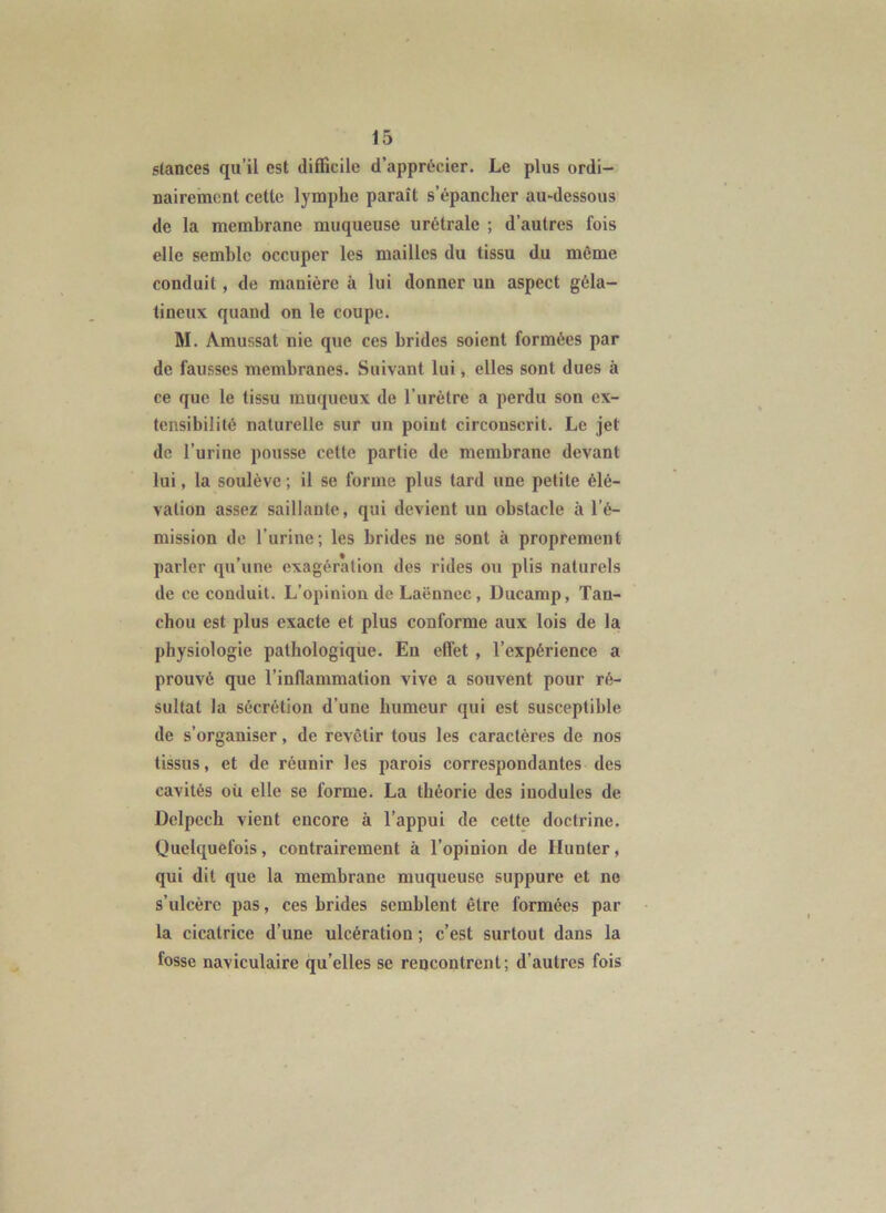 stances qu’il est difficile d’apprécier. Le plus ordi- nairement cette lymphe paraît s’épancher au-dessous de la membrane muqueuse urétrale ; d’autres fois elle semble occuper les mailles du tissu du même conduit, de manière à lui donner un aspect géla- tineux quand on le coupe. M. Amussat nie que ces brides soient formées par de fausses membranes. Suivant lui, elles sont dues à ce que le tissu muqueux de l’urètre a perdu son ex- tensibilité naturelle sur un point circonscrit. Le jet de l’urine pousse cette partie de membrane devant lui, la soulève ; il se forme plus tard une petite élé- vation assez saillante, qui devient un obstacle à l’é- mission de l’urine; les brides ne sont à proprement parler qu’une exagération des rides ou plis naturels de ce conduit. L’opinion de Laënnec, Ducamp, Tan- chou est plus exacte et plus conforme aux lois de la physiologie pathologique. En effet , l’expérience a prouvé que l’inflammation vive a souvent pour ré- sultat la sécrétion d’une humeur qui est susceptible de s’organiser, de revêtir tous les caractères de nos tissus, et de réunir les parois correspondantes des cavités où elle se forme. La théorie des inodules de Delpech vient encore à l’appui de cette doctrine. Quelquefois, contrairement à l’opinion de Hunier, qui dit que la membrane muqueuse suppure et ne s’ulcère pas, ces brides semblent être formées par la cicatrice d’une ulcération ; c’est surtout dans la fosse naviculaire qu’elles se rencontrent; d’autres fois