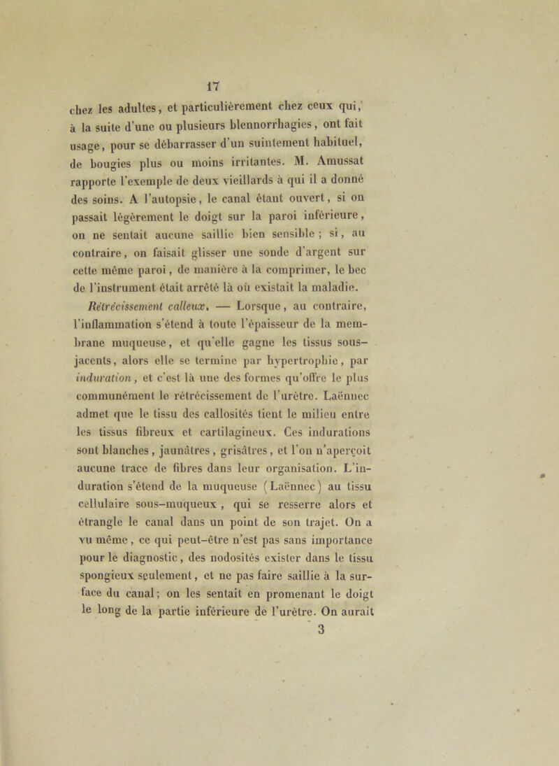 chez les adultes, et particulièrement chez ceux qui,' à la suite d’une ou plusieurs blennorrhagies, ont fait usage, pour se débarrasser d’un suintement habituel, de bougies plus ou moins irritantes. M. Amussat rapporte l’exemple de deux vieillards à qui il a donné des soins. A l’autopsie, le canal étant ouvert, si on passait légèrement le doigt sur la paroi inférieure, on ne sentait aucune saillie bien sensible ; si, au contraire, on faisait glisser une sonde d’argent sur cette même paroi, de manière à la comprimer, le bec de l’instrument était arrêté là où existait la maladie. Rélrécissemenl calleux, — Lorsque, au contraire, l’inflammation s’étend à toute l’épaisseur de la mem- brane muqueuse, et qu’elle gagne les tissus sous- jacents, alors elle se termine par hypertrophie, par induralion, et c’est là une des formes qu’ofl’re le plus communément le rétrécissement de rurètre. Laënnec admet que le tissu des callosités tient le milieu entre les tissus fibreux et cartilagineux. Ces indurations sont blanches , jaunâtres, grisâtres, et l’on n’aperçoit aucune trace de fibres dans leur organisation. L’in- duration s’étend de la muqueuse ( Laënnec ) au tissu cellulaire sous-muqueux , qui se resserre alors et étrangle le canal dans un point de son trajet. On a vu même, ce qui peut-être n’est pas sans importance pour le diagnostic, des nodosités exister dans le tissu spongieux seulement, et ne pas faire saillie à la sur- face du canal; on les sentait en promenant le doigt le long de la partie inférieure de l’urèlre. On aurait ' 3