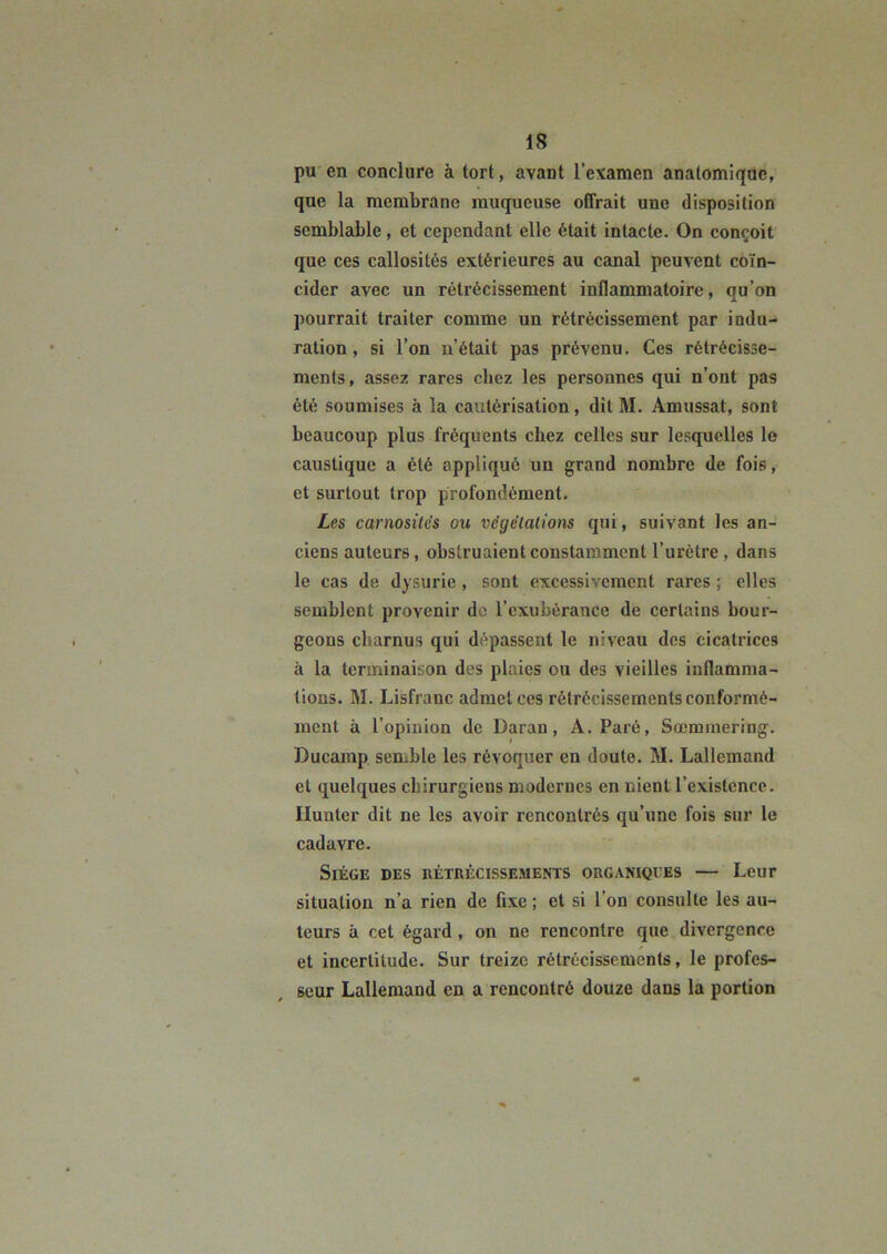 pu en conclure à tort, avant l’examen anatomique, que la membrane muqueuse ofirait une disposition semblable, et cependant elle était intacte. On conçoit que ces callosités extérieures au canal peuvent coïn- cider avec un rétrécissement inflammatoire, qu’on pourrait traiter comme un rétrécissement par indu- ration , si l’on n’était pas prévenu. Ces rétrécisse- ments, assez rares chez les personnes qui n’ont pas été soumises à la cautérisation, dit M. Amussat, sont beaucoup plus fréquents chez celles sur lesquelles le caustique a été appliqué un grand nombre de fois, et surtout trop profondément. Les carnositc's ou végélalions qui, suivant les an- ciens auteurs, obstruaient constamment l’urètre , dans le cas de dysurie, sont excessivement rares j elles semblent provenir de l’exubérance de certains bour- geons charnus qui dépassent le niveau des cicatrices à la terminaison des plaies ou des vieilles inflamma- tions. M. Lisfranc admet ces rétrécissements conformé- ment à l’opinion de Daran, A. Paré, Sœminering. Ducamp. senible les révoquer en doute. M. Lallemand et quelques chirurgiens modernes en nient l’existence. Ilunter dit ne les avoir rencontrés qu’une fois sur le cadavre. Siège des rétrécissements organiques — Leur situation n’a rien de fixe ; et si l’on consulte les au- teurs à cet égard, on ne rencontre que divergence et incertitude. Sur treize rétrécissements, le profes- seur Lallemand en a rencontré douze dans la portion