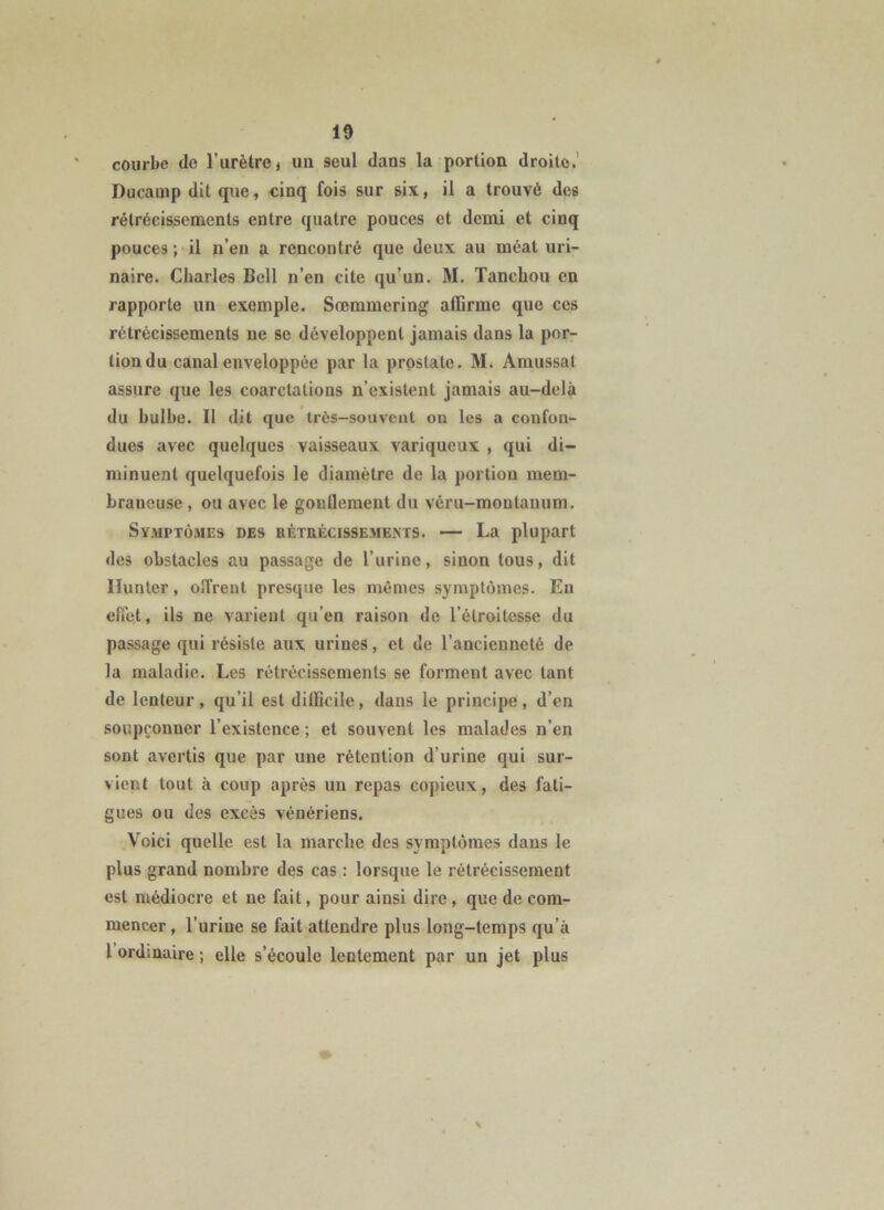 courbe de l’urètre j un seul dans la portion droite.' Ducamp dit que, cinq fois sur six, il a trouvé des rétrécissements entre quatre pouces et demi et cinq pouces ; il n’en a rencontré que deux au méat uri- naire. Charles Bell n’en cite qu’un. M. Tanchou en rapporte un exemple. Sœmmering affirme que ces rétrécissements ne se développent jamais dans la por- tion du canal enveloppée par la prostate. M. Amussat assure que les coarctations n’existent jamais au-delà du bulbe. II dit que très-soiiveut on les a confon- dues avec quelques vaisseaux variqueux , qui di- minuent quelquefois le diamètre de la portion mem- braneuse , ou avec le gonflement du véru-moutanum. Symptômes des bétuécissevients. — La plupart des obstacles au passage de l’urine, sinon tous, dit Hunier, olTrenl presque les mêmes symptômes. En effet, ils ne varient qu’en raison de l’étroitesse du passage qui résiste aux urines, et de l’ancienneté de la maladie. Les rétrécissements se forment avec tant de lenteur, qu’il est difficile, dans le principe, d’en soupçonner l’existence ; et souvent les malades n’en sont avertis que par une rétention d’urine qui sur- vient tout à coup après un repas copieux, des fati- gues ou des excès vénériens. Voici quelle est la marche des symptômes dans le plus grand nombre des cas : lorsque le rétrécissement est médiocre et ne fait, pour ainsi dire, que de com- mencer , l’urine se fait attendre plus long-temps qu’à l ordinaire ; elle s’écoule lentement par un jet plus