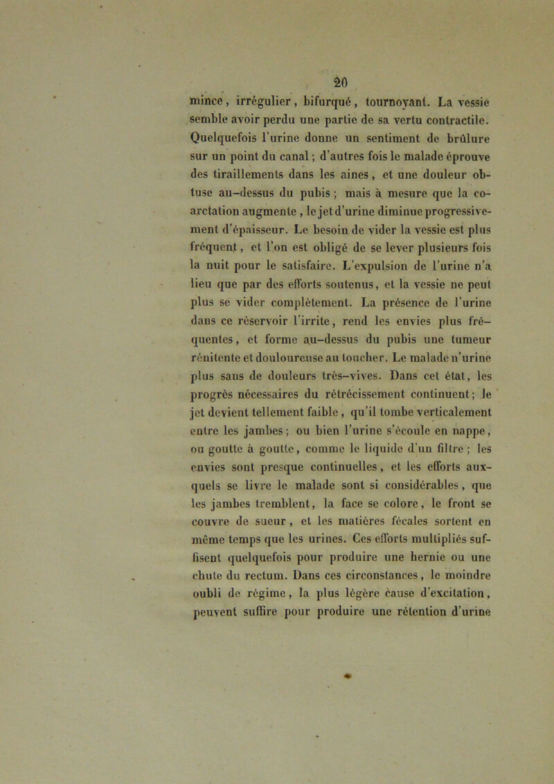 imince, irrégulier, bifurqué, tournoyant. La vessie semble avoir perdu une partie de sa vertu contractile. Quelquefois l’urine donne un sentiment de brûlure sur un point du canal ; d’autres fois le malade éprouve des tiraillements dans les aines, et une douleur ob- tuse au-dessus du pubis ; mais à mesure que la co- arctation augmente, le jet d’urine diminue progressive- ment d’épaisseur. Le besoin de vider la vessie est plus fréquent, et l’on est obligé de se lever plusieurs fois la nuit pour le satisfaire. L’expulsion de l’urine n’a lieu que par des efforts soutenus, et la vessie ne peut plus se vider complètement. La présence de l’urine dans ce réservoir l’irrite, rend les envies plus fré- quentes , et forme au-dessus du pubis une tumeur rénitente et douloureuse au loucher. Le malade n’urine plus sans de douleurs très-vives. Dans cet état, les progrès nécessaires du rétrécissement continuent ; le jet devient tellement faible, qu’il tombe verticalement entre les jambes ; ou bien l’urine s’écoule en nappe, ou goutte à goutte, comme le liquide d’un filtre; les envies sont presque continuelles, et les efforts aux- quels se livre le malade sont si considérables, que les jambes tremblent, la face se colore, le front se couvre de sueur, et les matières fécales sortent en même temps que les urines. Ces efforts multipliés suf- fisent quelquefois pour produire une hernie ou une chute du rectum. Dans ces circonstances, le moindre oubli de régime, la plus légère cause d’excitation, peuvent suffire pour produire une rétention d’urine