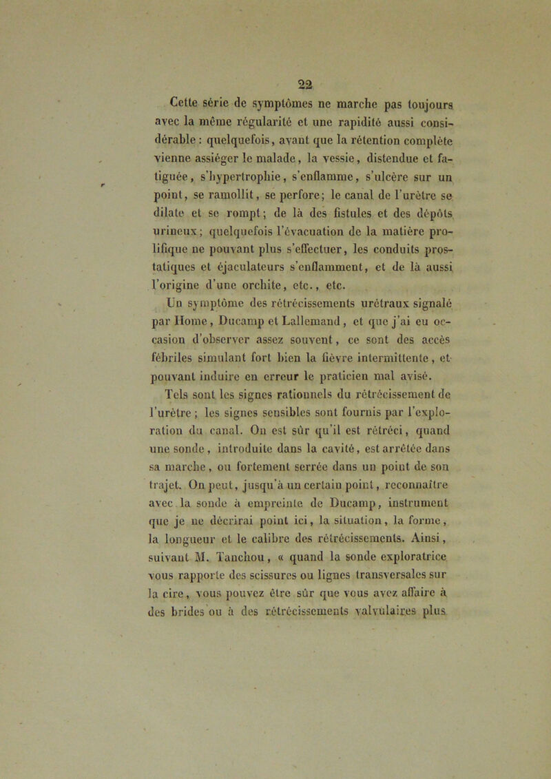 Cette série de symptômes ne marche pas toujours avec la même régularité et une rapidité aussi consi- dérable : quelquefois, avant que la rétention complète vienne assiéger le malade, la vessie, distendue et fa- tiguée , s’hypertrophie, s’enflamme, s’ulcère sur un point, se ramollit, se perfore; le canal de l’urètre se dilate et sc rompt; de là des fistules et des dépôts urineux; quelquefois l’évacuation de la matière pro- lifique ue pouvant plus s’effectuer, les conduits pros- tatiques et éjaculateurs s’enflamment, et de là aussi l’origine d’une orchite, etc., etc. Un symptôme des rétrécissements urétraux signalé par Home, Ducamp et Lallemand, et que j’ai eu oc- casion d’observer assez souvent, ce sont des accès fébriles simulant fort bien la fièvre intermittente, et pouvant induire en erreur le praticien mal avisé. Tels sont les signes rationnels du rétrécissement de l’urètre ; les signes sensibles sont fournis par l’explo- ration du canal. Ou est sûr qu’il est rétréci, quand une sonde, introduite dans la cavité, est arrêtée dans sa marche, ou fortement serrée dans un point de son trajet. On peut, jusqu’à un certain point, reconnaitre avec la soude à empreinte de Ducamp, instrument que je ne décrirai point ici, la situation, la forme, la longueur et le calibre des rétrécissements. Ainsi, suivant M. Tanchou, « quand la sonde exploratrice vous rapporte des scissures ou lignes transversales sur la cire, vous pouvez être sûr que vous avez affaire à des brides ou à des rétrécissements valvulaires plus