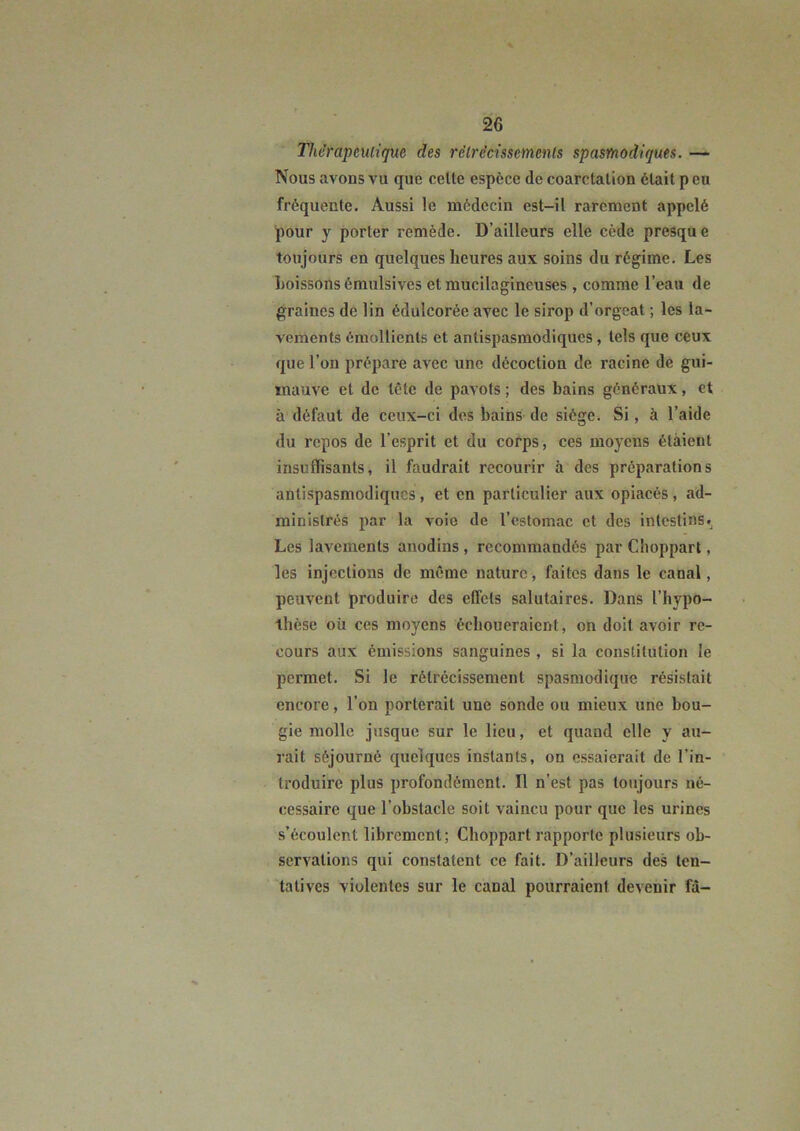 Thérapeutique des rétrécissements spasmodiques. — Nous avons vu que celte espèce de coarctation était p eu fréquente. Aussi le médecin est-il rarement appelé pour y porter remède. D’ailleurs elle cède presque toujours en quelques heures aux soins du régime. Les l)oissoUsémulsives et mucilagineuses , comme l’eau de graines de lin édulcorée avec le sirop d’orgeat ; les la- vements émollients et antispasmodiques, tels que ceux que l’on prépare avec une décoction de racine de gui- mauve et de tête de pavots ; des bains généraux, et à défaut de ceux-ci des bains de siège. Si, à l’aide du repos de l’esprit et du corps, ces moyens étaient insuffisants, il faudrait recourir à des préparations antispasmodiques , et en particulier aux opiacés , ad- ministrés 2>ar la voie de l’estomac et des intestins. Les lavements anodins , recommandés par Choppart, les injections de même nature, faites dans le canal, peuvent produire des effets salutaires. Dans l’hypo- thèse où ces moyens échoueraient, on doit avoir re- cours aux émissions sanguines , si la constitution le permet. Si le rétrécissement spasmodique résistait encore, l’on porterait une sonde ou mieux une bou- gie molle jusque sur le lieu, et quand elle y au- rait séjourné quelques instants, on essaierait de l’in- troduire plus profondément. Il n’est pas toujours né- cessaire que l’obstacle soit vaincu pour que les urines s’écoulent librement; Choppart rapporte plusieurs ob- servations qui constatent ce fait. D’ailleurs des ten- tatives violentes sur le canal pourraient devenir fâ-