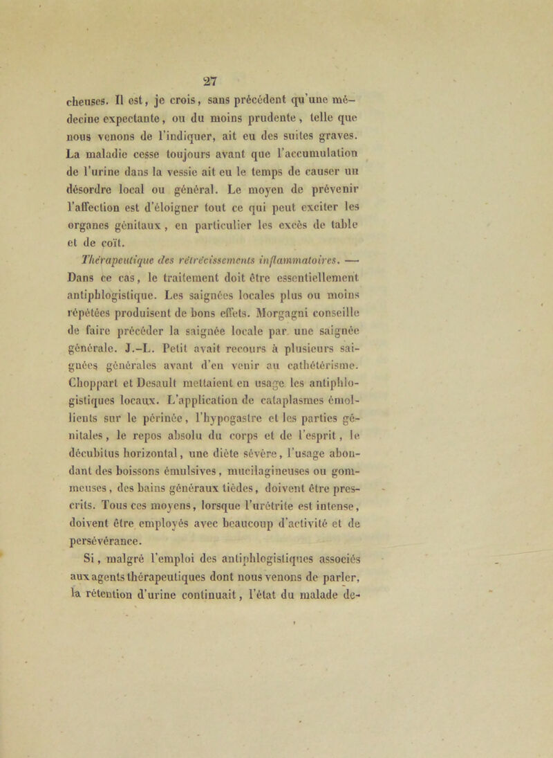 cheiiscs. Il est, je crois, sans précédent qu’une mé- decine expectante, ou du moins prudente, telle que nous venons de l’indiquer, ait eu des suites graves. La maladie cesse toujours avant que l’accumulation de l’urine dans la vessie ait eu le temps de causer un désordre local ou général. Le moyen de prévenir l’affection est d’éloigner tout ce qui peut exciter les organes génitaux, en particulier les excès de table et de coït. TherapeiUiquc des re'lrécissemcnts inflammatoires. — Dans ce cas, le traitement doit être essentiellement antiphlogistique. Les saignées locales plus ou moins répétées produisent de bons effets. Morgagni conseille de faire précéder la saignée locale par une saignée générale. J.-L. Petit avait recours à plusieurs sai- gnées générales avant d’en venir au catbétérisme. Choppart et Desault mettaient en usage les antiphlo- gistiques locaux. L’application de cataplasmes émol- lients sur le périnée, l’hypogastre et les parties gé- nitales , le repos absolu du corps et de l’esprit, le décubitus horizontal, une diète sévère, l’usage abon- dant des boissons émulsives, mucilagineuses ou gom- meuses, des bains généraux tièdes, doivent être pres- crits. Tous ces moyens, lorsque l’urétrite est intense, doivent être employés avec beaucoup d’activité et de persévérance. Si, malgré l’emploi des antiphlogistiques associés aux agents thérapeutiques dont nous venons de parler, la rétention d’urine continuait, l’état du malade de-