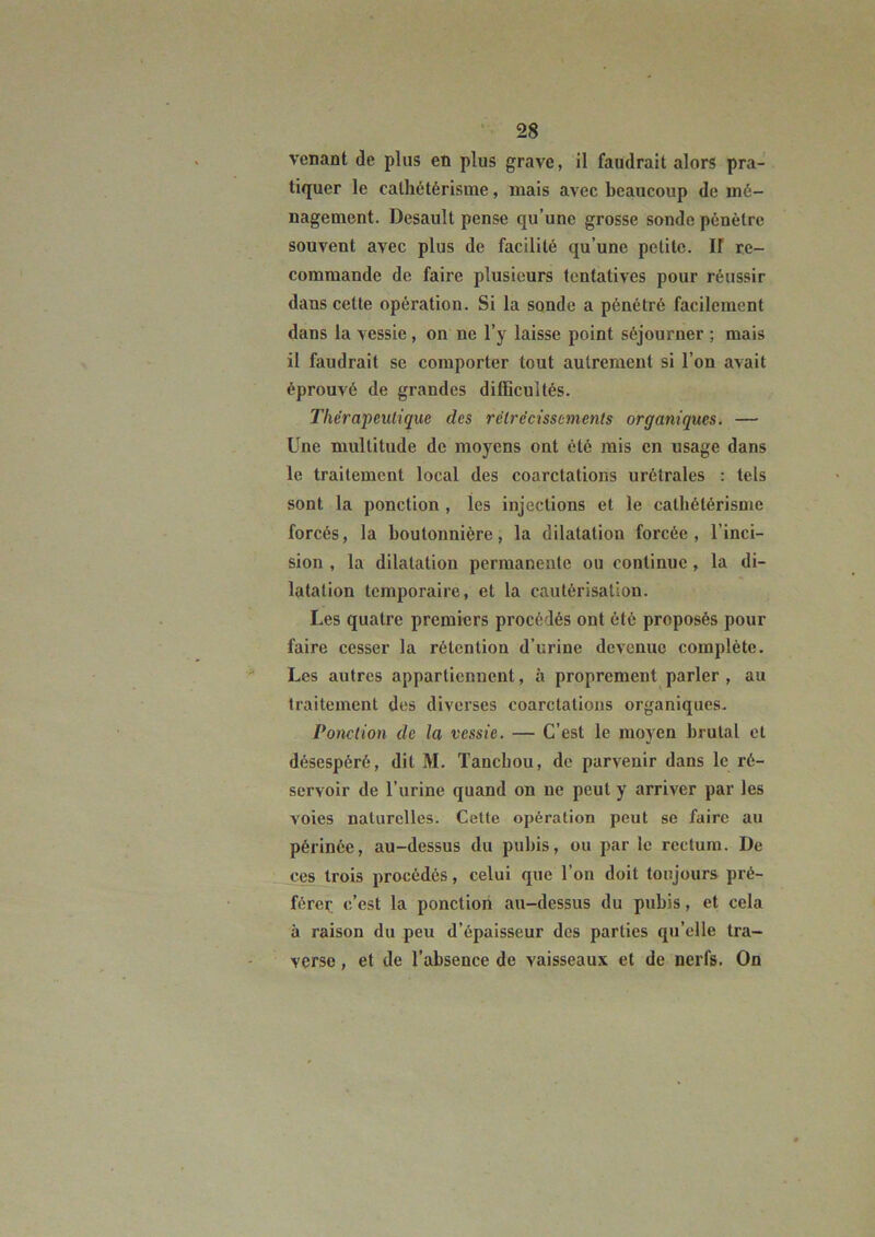 venant de plus en plus grave, il faudrait alors pra- tiquer le cathétérisme, mais avec beaucoup de mé- nagement. Desault pense qu’une grosse sonde pénètre souvent avec plus de facilité qu’une petite. K re- commande de faire plusieurs tentatives pour réussir dans cette opération. Si la sonde a pénétré facilement dans la vessie, on ne l’y laisse point séjourner ; mais il faudrait se comporter tout autrement si l’on avait éprouvé de grandes difficultés. Thérapeutique des rétrécissements organiques. — Une multitude de moyens ont été mis en usage dans le traitement local des coarctations urétrales : tels sont la ponction , les injections et le cathétérisme forcés, la boutonnière, la dilatation forcée, l’inci- sion , la dilatation permanente ou continue, la di- latation temporaire, et la cautérisation. Les quatre premiers procédés ont été proposés pour faire cesser la rétention d’urine devenue complète. Les autres appartiennent, à proprement parler , au traitement des diverses coarctations organiques. Ponction de la vessie. — C’est le moyen brutal et désespéré, dit M. Tanebou, de parvenir dans le ré- servoir de l’urine quand on ne peut y arriver par les voies naturelles. Cette opération peut se faire au périnée, au-dessus du pubis, ou par le rectum. De ces trois procédés, celui que l’on doit toujours pré- férer c’est la ponction au-dessus du pubis, et cela à raison du peu d’épaisseur des parties qu’elle tra- verse , et de l’absence de vaisseaux et de nerfs. On