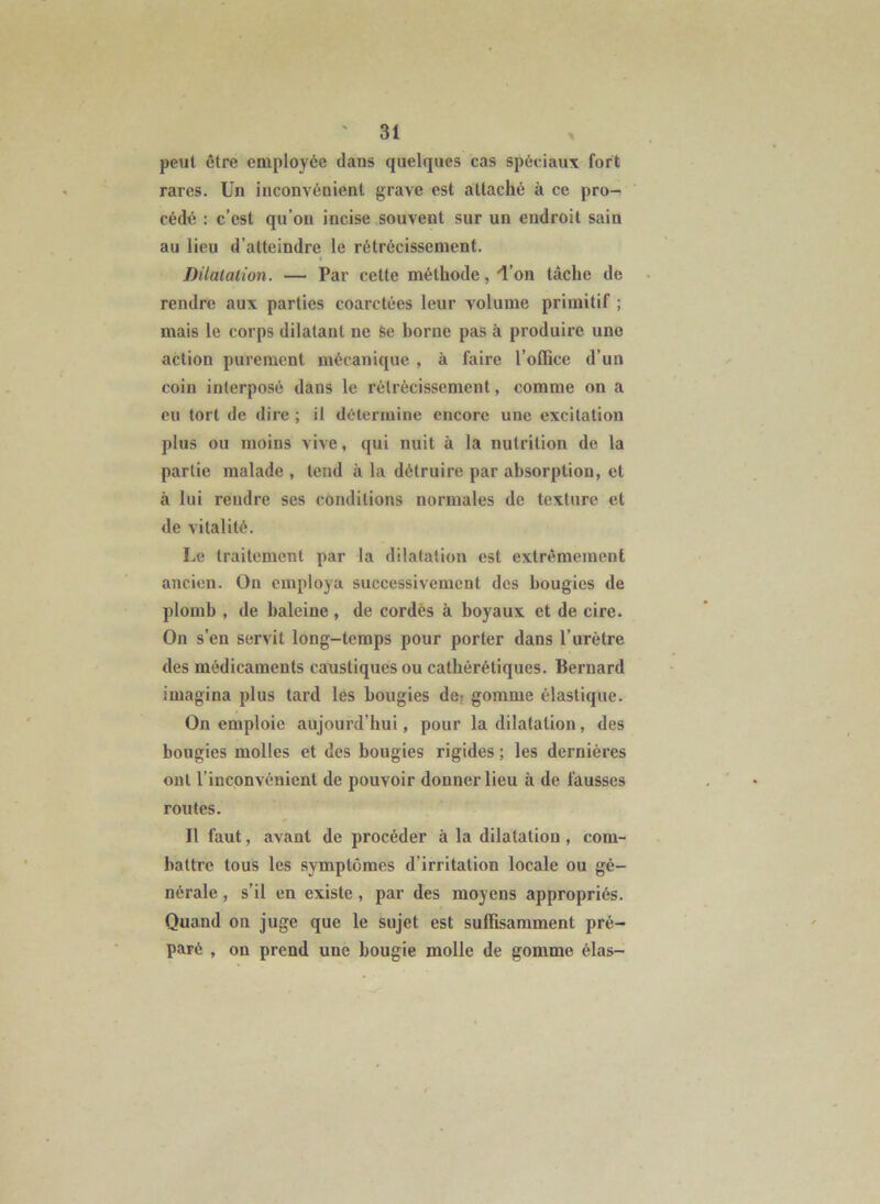 peut être employée dans quelques cas spéciaux fort rares. Un inconvénient grave est attaché à ce pro- cédé : c’est qu’on incise souvent sur un endroit sain au lieu d’atteindre le rétrécissement. Dilatation. — Par cette méthode, 'l’on tâche de rendre aux parties coarctées leur volume primitif ; mais le corps dilatant ne Se borne pas à produire une action purement mécanique , à faire l’olBce d’un coin interposé dans le rétrécissement, comme on a eu tort de dire ; il détermine encore une excitation plus ou moins vive, qui nuit à la nutrition de la partie malade , tend à la détruire par absorption, et à lui rendre ses conditions normales de texture et de vitalité. Le traitement par la dilatation est extrêmement ancien. On employa successivement des bougies de plomb , de baleine , de cordés à boyaux et de cire. On s’en servit long-temps pour porter dans l’urètre des médicaments caustiques ou cathérétiques. Bernard imagina plus tard les bougies de; gomme élastique. On emploie aujourd’hui, pour la dilatation, des bougies molles et des bougies rigides ; les dernières ont l’inconvénient de pouvoir donner lieu à de fausses routes. Il faut, avant de procéder à la dilatation, com- battre tous les symptômes d’irritation locale ou gé- nérale , s’il en existe, par des moyens appropriés. Quand on juge que le sujet est suffisamment pré- paré , on prend une bougie molle de gomme élas-