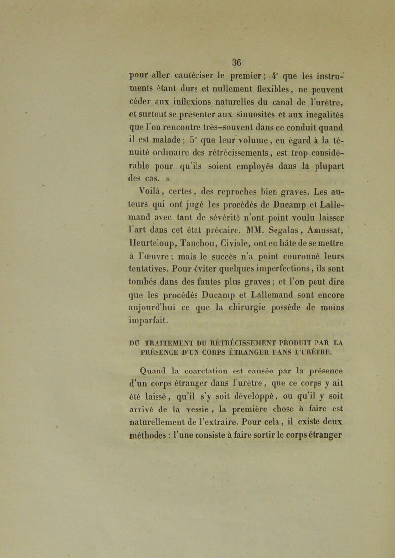 pour aller cautériser le premier ; 4° que les instru- ments étant durs et nullement flexibles, ne peuvent céder aux inflexions naturelles du canal de l’urélre, et surtout se présenter aux sinuosités et aux inégalités que l’on rencontre très-souvent dans ce conduit quand il est malade; 5° que leur volume, eu égard à la té- nuité ordinaire des rétrécissements, est trop considé- rable pour qu’ils soient employés dans la plupart des cas. » Voilà, certes, des reproches bien graves. Les au- teurs qui ont jugé les procédés de Ducamp et Lalle- mand avec tant de sévérité n’ont point voulu laisser l’art dans cet état précaire. MM. Ségalas, Amussat, lleurteloup, Tanchou, Civiale, ont eu hâte de se mettre à l’œuvre ; mais le succès n’a point couronné leurs tentatives. Pour éviter quelques imperfections, ils sont tombés dans des fautes plus graves ; et l’on peut dire que les procédés Ducamp et Lallemand sont encore aujourd’hui ce que la chirurgie possède de moins imparfait. DÜ TRAITEMENT DU RÉTRÉCISSEMENT PRODUIT PAR LA PRÉSENCE D’UN CORPS ÉTRANGER DANS L’URÉTRE. Quand la coarctation est causée par la présence d’un corps étranger dans l’urètre, que ce corps y ait été laissé, qu’il s’y soit développé, ou qu’il y soit arrivé de la vessie , la première chose à faire est naturellement de l’extraire. Pour cela, il existe deux méthodes : l’une consiste à faire sortir le corps étranger