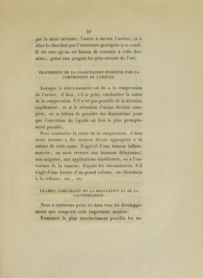 par le méat urinaire; l’autre à inciser l’urètre, et à aller le chercher par l’ouverture pratiquée à ce canal. Il est rare qu’on ait besoin de recourir à cette der- nière , grâce aux progrès les plus récents de l’art. TRAITEMENT DE LA COARCTATION PRODUITE PAR LA COMPRESSION DE L’URÈTRE. Lorsque le rétrécissement est dû à la compression de l’urètre, il faut, s’il se peut, combatttre la cause de la compression. S’il n’est pas possible de la détruire rapidement, et si la rétention d’urine devient com- plète, on se hâtera de prendre des dispositions pour que l’excrétion du liquide ait lieu le plus prompte- ment possible. Pour cuuiballre la cause de la compression , il faut avoir recours à des moyens divers appropriés à la nature de cette cause. S’agit-il d’une tumeur inflam- matoire , on aura recours aux boissons délayantes aux saignées, aux applications émollientes, ou à l’ou- verture de la tumeur, d’après les circonstances. S’il s’agit d’une hernie d’un grand volume, ou cherchera à la réduire, etc., etc. EXiiMEN COMPARATIF DE LA DILATATION ET DE LA CAUTÉRISATION. Nous n'entrerons point ici dans tous les développe- ments que comporte cette importante matière. Examiner le plus succinctement possible les re-