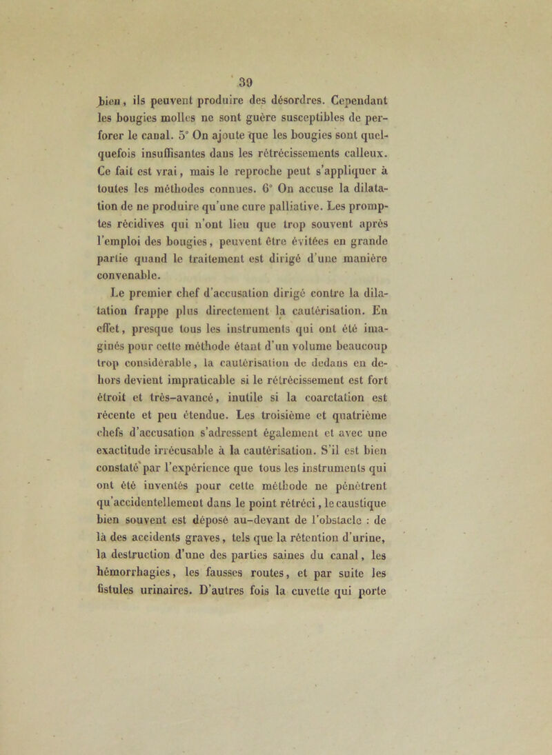 Jbicu, ils peuvent produire des désordres. Cependant les bougies noollcs ne sont guère susceptibles de per- forer le canal. 5° On ajoute que les bougies sont quel- quefois insuffisantes dans les rétrécissements calleux. Ce fait est vrai, mais le reproche peut s’appliquer à toutes les méthodes connues. 6° Ou accuse la dilata- tion de ne produire qu’une cure palliative. Les promp- tes récidives qui n’ont lieu que trop souvent après l’emploi des bougies, peuvent être évitées en grande partie quand le traitement est dirigé d’une manière convenable. Le premier chef d’accusation dirigé contre la dila- tation frappe plus directement la cautérisation. En effet, presque tous les instruments qui ont été ima- ginés pour cette méthode étant d’un volume beaucoup trop considérable, la caulérisatiou de dedans en de- hors devient impraticable si le rétrécissement est fort étroit et très-avancé, inutile si la coarctation est récente et peu étendue. Les troisième et quatrième chefs d’accusation s’adressent également et avec une exactitude irrécusable à la cautérisation. S’il est bien constaté'par l’expérience que tous les instruments qui ont été inventés pour cette méthode ne pénétrent qu’accidentellement dans le point rétréci, le caustique bien souvent est déposé au-devant de l’obstacle : de là des accidents graves, tels que la rétention d’urine, la destruction d’une des parties saines du canal, les hémorrhagies, les fausses routes, et par suite les fistules urinaires. D’autres fois la cuvette qui porte