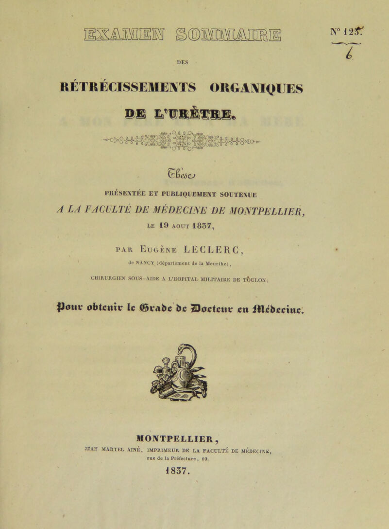 s lEo, DES RÉTRÉCISSEMENTS ORGANIQUES DE HfUîttèîîllE. trfjeàCJ PRÉSENTÉE ET PUBLIQUEMENT SOUTENUE A LA FACULTÉ 1)E MÉDECINE DE MONTPELLIER, LE 19 AOUT 1037, par Eugène LECLERC, de NANCY (département de la Meurlhc), CHIRURGIEN SOUS-AIDE A L’HOPITAL MILITAIRE DE TOULON; $Jout* obtenir le (Brabc bc Boctciir en Jïlébccinc. n° uit: “T MONTPELLIER, JF'A” martel aîné, imprimeur de la faculté de médecine, rue de la Préfecture , 10. 1837.