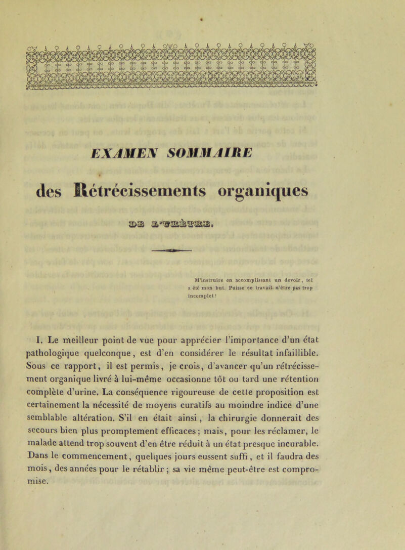 EXAMEN SOMMAIRE des Rétrécissements organiques M’instruire en accomplissant un devoir, tel a été mon but. Puisse ce travail n’étre pas trop incomplet ! I. Le meilleur point de vue pour apprécier l’importance d’un état pathologique quelconque, est d’en considérer le résultat infaillible. Sous ce rapport, il est permis, je crois, d’avancer qu’un rétrécisse- ment organique livré à lui-même occasionne tôt ou tard une rétention complète d’urine. La conséquence rigoureuse de celte proposition est certainement la nécessité de moyens curatifs au moindre indice d’une semblable altération. S’il en était ainsi, la chirurgie donnerait des secours bien plus promptement efficaces; mais, pour les réclamer, le malade attend trop souvent d’en être réduit à un état presque incurable. Dans le commencement, quelques jours eussent suffi, et il faudra des mois, des années pour le rétablir ; sa vie même peut-être est compro- mise.